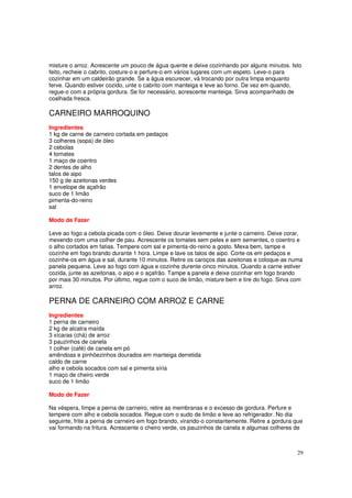 misture o arroz. Acrescente um pouco de água quente e deixe cozinhando por alguns minutos. Isto
feito, recheie o cabrito, costure-o e perfure-o em vários lugares com um espeto. Leve-o para
cozinhar em um caldeirão grande. Se a água escurecer, vá trocando por outra limpa enquanto
ferve. Quando estiver cozido, unte o cabrito com manteiga e leve ao forno. De vez em quando,
regue-o com a própria gordura. Se for necessário, acrescente manteiga. Sirva acompanhado de
coalhada fresca.

CARNEIRO MARROQUINO
Ingredientes
1 kg de carne de carneiro cortada em pedaços
3 colheres (sopa) de óleo
2 cebolas
4 tomates
1 maço de coentro
2 dentes de alho
talos de aipo
150 g de azeitonas verdes
1 envelope de açafrão
suco de 1 limão
pimenta-do-reino
sal

Modo de Fazer

Leve ao fogo a cebola picada com o óleo. Deixe dourar levemente e junte o carneiro. Deixe corar,
mexendo com uma colher de pau. Acrescente os tomates sem peles e sem sementes, o coentro e
o alho cortados em fatias. Tempere com sal e pimenta-do-reino a gosto. Mexa bem, tampe e
cozinhe em fogo brando durante 1 hora. Limpe e lave os talos de aipo. Corte-os em pedaços e
cozinhe-os em água e sal, durante 10 minutos. Retire os caroços das azeitonas e coloque-as numa
panela pequena. Leve ao fogo com água e cozinhe durente cinco minutos. Quando a carne estiver
cozida, junte as azeitonas, o aipo e o açafrão. Tampe a panela e deixe cozinhar em fogo brando
por mais 30 minutos. Por último, regue com o suco de limão, misture bem e tire do fogo. Sirva com
arroz.

PERNA DE CARNEIRO COM ARROZ E CARNE
Ingredientes
1 perna de carneiro
2 kg de alcatra maída
3 xícaras (chá) de arroz
3 pauzinhos de canela
1 colher (café) de canela em pó
amêndoas e pinhõezinhos dourados em manteiga derretida
caldo de carne
alho e cebola socados com sal e pimenta síria
1 maço de cheiro verde
suco de 1 limão

Modo de Fazer

Na véspera, limpe a perna de carneiro, retire as membranas e o excesso de gordura. Perfure e
tempere com alho e cebola socados. Regue com o sudo de limão e leve ao refrigerador. No dia
seguinte, frite a perna de carneiro em fogo brando, virando-o constantemente. Retire a gordura que
vai formando na fritura. Acrescente o cheiro verde, os pauzinhos de canela e algumas colheres de



                                                                                               29
 