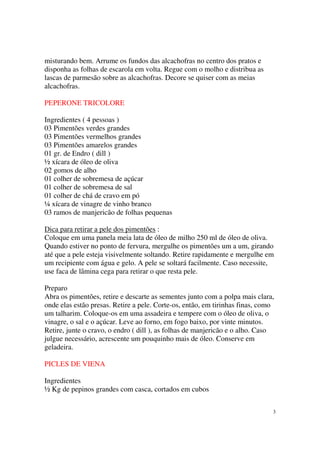 misturando bem. Arrume os fundos das alcachofras no centro dos pratos e
disponha as folhas de escarola em volta. Regue com o molho e distribua as
lascas de parmesão sobre as alcachofras. Decore se quiser com as meias
alcachofras.

PEPERONE TRICOLORE

Ingredientes ( 4 pessoas )
03 Pimentões verdes grandes
03 Pimentões vermelhos grandes
03 Pimentões amarelos grandes
01 gr. de Endro ( dill )
½ xícara de óleo de oliva
02 gomos de alho
01 colher de sobremesa de açúcar
01 colher de sobremesa de sal
01 colher de chá de cravo em pó
¼ xícara de vinagre de vinho branco
03 ramos de manjericão de folhas pequenas

Dica para retirar a pele dos pimentões :
Coloque em uma panela meia lata de óleo de milho 250 ml de óleo de oliva.
Quando estiver no ponto de fervura, mergulhe os pimentões um a um, girando
até que a pele esteja visivelmente soltando. Retire rapidamente e mergulhe em
um recipiente com água e gelo. A pele se soltará facilmente. Caso necessite,
use faca de lâmina cega para retirar o que resta pele.

Preparo
Abra os pimentões, retire e descarte as sementes junto com a polpa mais clara,
onde elas estão presas. Retire a pele. Corte-os, então, em tirinhas finas, como
um talharim. Coloque-os em uma assadeira e tempere com o óleo de oliva, o
vinagre, o sal e o açúcar. Leve ao forno, em fogo baixo, por vinte minutos.
Retire, junte o cravo, o endro ( dill ), as folhas de manjericão e o alho. Caso
julgue necessário, acrescente um pouquinho mais de óleo. Conserve em
geladeira.

PICLES DE VIENA

Ingredientes
½ Kg de pepinos grandes com casca, cortados em cubos


                                                                              3
 