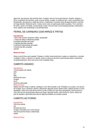 água fria, aos poucos, até cozinhar bem. A seguir, leve ao forno para dourar. À parte, refogue o
arroz na gordura de carneiro, junte a carne moída, a salsa, a canela em pó, o sal e a pimenta síria.
Acrescente, aos poucos o caldo de carne e, finalmente, 6 xícaras (chá) de água fervente. Cozinhe
em fogo brando. Antes de servir, mexa o arroz com um garfo para soltar os grãos. Tire o carneiro
do forne, corte-o em fatias, conservando o osso. Arrume tudo numa travessa grande, colocando o
arroz coberto com amêndoas e os pinhõezinhos.

PERNIL DE CARNEIRO COM ARROZ E FRITAS
Ingredientes
1 pernil de carneiro tamanho médio, temperado
1 maço de salsa e cebolinha picado
2 tomates grandes sem pele
3 cebolas grandes picadas
2 colheres (sobremesa) de azeite
2 dentes de alho socados
coentro

Modo de Fazer

Deixe o pernil ficar semi-assado. Prepare o molho misturando bem a salsa e a cebolinha, o tomate,
a cebola, o alho, o coentro e o azeite. Junte o molho ao carneiro e ponha para assar novamente,
na própria gordura. Sirva com arroz sírio e batatas fritas.

CABRITO ASSADO
Ingredientes
1/4 de traseiro de cabrito
alho
sal
óleo
pimenta-do-reino
vinagre
louro
toucinho defumado
Modo de Fazer
Depois de bem limpo o cabrito, esfregue-o com alho socado e sal. Embeba-o no azeite, num pouco
de vinagre, louro, pimenta e deixe-o descansar algumas horas nesse molho. Depois ponha-o numa
assadeira, cubra com tiras de toucinho e junte o molho em que ficou temperado. Leve ao forno e
vire-o de vez em quando para dourar por igual. Quando pronto, retire do forno. Coe o molho em
que foi assado e aproveite para dourar algumas batatas, já cozidas à parte.

CABRITO AO FORNO
Ingredientes
Pernil de cabrito
sal
pimenta-do-reino
vinagre misturado com vinho branco
tiras de toucinho fresco e defumado
azeite

Modo de Fazer




                                                                                                  30
 