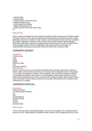 1 dente de alho
1 cebola picada
1 xícara (chá) de vinho branco seco
3 colheres (sopa) de óleo
1 colher (sopa) de manteiga
1 pitada de mostarda em pó
1 colher (café) de pimenta-do-reino moída
sal

Modo de Fazer

Corte o cabrito em pedaços não muito pequenos e deixe de molho em água com 2 colheres (sopa)
de vinagre, durante 1 hora. Lave bem para que saia toda a gosma. No momento de cortar, retire a
glândula que fica entre o tendão e o osso da perna. Leve uma panela ao fogo com óleo, a cebola e
os tomates, refogue por 15 minutos, junte o cabrito com os outros temperos. Abafe a panela e
deixe secar toda a água. Adicione a manteiga e deixe fritar até ficar bem corado. Acrescente uma
xícara de água e deixe cozinhar em fogo brando. Caso não cozinhe com essa água, vá
acrescentando mais água aos poucos até ficar pronto. Deve ficar com pouco caldo.

CARNEIRO ASSADO
Ingredientes
1/4 de carneiro
limão
azeite
cebola
temperos verdes
louro
farinha de mandioca
Modo de Fazer
Ponha a carne de carneiro num molho feito de cebola ralada, tempero verde picado, caldo de 2
limões, azeite e pimenta. Deixe de molho de um dia paro o outro, espetando-a de vez em quando
com um garfo, para penetrar o tempero. No dia seguinte, retire-a do molho e passe por toda ela
uma camada de manteiga. Leve-a ao forno numa assadeira. Quando estiver assada, sirva com
farofa feita da seguinte maneira: Ponha uma colher de manteiga na panela, deixe-a aquecer bem e
junte a farinha de mandioca. Mexa-a até tomar cor dourada. Junte azeitonas sem caroços e sirva
juntamente com o assado.

CARNEIRO ESPECIAL
Ingredientes
Carne de carneiro
2 colheres (sopa) de gordura
sal
alho
cebola batidinha
temperos verdes
tomate
cenoura
pimenta curtida

Modo de Fazer

Tome a carne do carneiro que deseja preparar, lave e corte em pedaços. Em uma panela ponha
gordura, sal, alho, cebola batidinha, temperos verdes, tomates, junte os pedaços de carne e mexa,



                                                                                               32
 