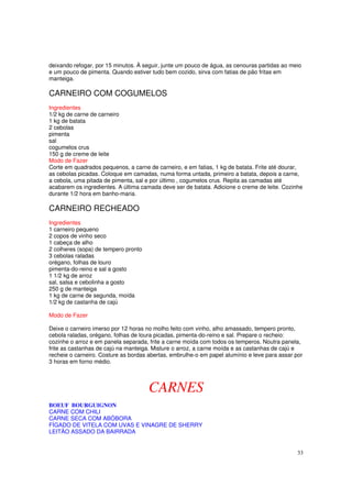 deixando refogar, por 15 minutos. À seguir, junte um pouco de água, as cenouras partidas ao meio
e um pouco de pimenta. Quando estiver tudo bem cozido, sirva com fatias de pão fritas em
manteiga.

CARNEIRO COM COGUMELOS
Ingredientes
1/2 kg de carne de carneiro
1 kg de batata
2 cebolas
pimenta
sal
cogumelos crus
150 g de creme de leite
Modo de Fazer
Corte em quadrados pequenos, a carne de carneiro, e em fatias, 1 kg de batata. Frite até dourar,
as cebolas picadas. Coloque em camadas, numa forma untada, primeiro a batata, depois a carne,
a cebola, uma pitada de pimenta, sal e por último , cogumelos crus. Repita as camadas até
acabarem os ingredientes. A última camada deve ser de batata. Adicione o creme de leite. Cozinhe
durante 1/2 hora em banho-maria.

CARNEIRO RECHEADO
Ingredientes
1 carneiro pequeno
2 copos de vinho seco
1 cabeça de alho
2 colheres (sopa) de tempero pronto
3 cebolas raladas
orégano, folhas de louro
pimenta-do-reino e sal a gosto
1 1/2 kg de arroz
sal, salsa e cebolinha a gosto
250 g de manteiga
1 kg de carne de segunda, moída
1/2 kg de castanha de cajú

Modo de Fazer

Deixe o carneiro imerso por 12 horas no molho feito com vinho, alho amassado, tempero pronto,
cebola raladas, orégano, folhas de loura picadas, pimenta-do-reino e sal. Prepare o recheio:
cozinhe o arroz e em panela separada, frite a carne moída com todos os temperos. Noutra panela,
frite as castanhas de cajú na manteiga. Misture o arroz, a carne moída e as castanhas de cajú e
recheie o carneiro. Costure as bordas abertas, embrulhe-o em papel alumínio e leve para assar por
3 horas em forno médio.



                                      CARNES
BOEUF BOURGUIGNON
CARNE COM CHILI
CARNE SECA COM ABÓBORA
FÍGADO DE VITELA COM UVAS E VINAGRE DE SHERRY
LEITÃO ASSADO DA BAIRRADA


                                                                                               33
 