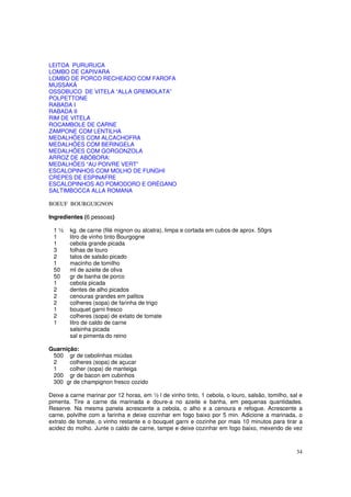LEITOA PURURUCA
LOMBO DE CAPIVARA
LOMBO DE PORCO RECHEADO COM FAROFA
MUSSAKÁ
OSSOBUCO DE VITELA “ALLA GREMOLATA”
POLPETTONE
RABADA I
RABADA II
RIM DE VITELA
ROCAMBOLE DE CARNE
ZAMPONE COM LENTILHA
MEDALHÕES COM ALCACHOFRA
MEDALHÕES COM BERINGELA
MEDALHÕES COM GORGONZOLA
ARROZ DE ABÓBORA:
MEDALHÕES “AU POIVRE VERT”
ESCALOPINHOS COM MOLHO DE FUNGHI
CREPES DE ESPINAFRE
ESCALOPINHOS AO POMODORO E ORÉGANO
SALTIMBOCCA ALLA ROMANA

BOEUF BOURGUIGNON

Ingredientes (6 pessoas)

 1½     kg. de carne (filé mignon ou alcatra), limpa e cortada em cubos de aprox. 50grs
 1      litro de vinho tinto Bourgogne
 1      cebola grande picada
 3      folhas de louro
 2      talos de salsão picado
 1      macinho de tomilho
 50     ml de azeite de oliva
 50     gr de banha de porco
 1      cebola picada
 2      dentes de alho picados
 2      cenouras grandes em palitos
 2      colheres (sopa) de farinha de trigo
 1      bouquet garni fresco
 2      colheres (sopa) de extato de tomate
 1      litro de caldo de carne
        salsinha picada
        sal e pimenta do reino

Guarnição:
 500 gr de cebolinhas miúdas
 2     colheres (sopa) de açucar
 1     colher (sopa) de manteiga
 200 gr de bacon em cubinhos
 300 gr de champignon fresco cozido

Deixe a carne marinar por 12 horas, em ½ l de vinho tinto, 1 cebola, o louro, salsão, tomilho, sal e
pimenta. Tire a carne da marinada e doure-a no azeite e banha, em pequenas quantidades.
Reserve. Na mesma panela acrescente a cebola, o alho e a cenoura e refogue. Acrescente a
carne, polvilhe com a farinha e deixe cozinhar em fogo baixo por 5 min. Adicione a marinada, o
extrato de tomate, o vinho restante e o bouquet garni e cozinhe por mais 10 minutos para tirar a
acidez do molho. Junte o caldo de carne, tampe e deixe cozinhar em fogo baixo, mexendo de vez



                                                                                                 34
 