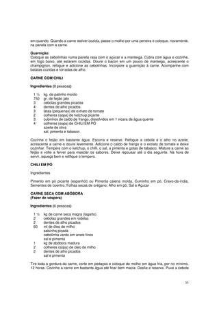 em quando. Quando a carne estiver cozida, passe o molho por uma peneira e coloque, novamente,
na panela com a carne.

Guarnição:
Coloque as cebolinhas numa panela rasa com o açúcar e a manteiga. Cubra com água e cozinhe,
em fogo baixo, até estarem cozidas. Doure o bacon em um pouco de manteiga, acrescente o
champignon, refogue e adicione as cebolinhas. Incorpore a guarnição à carne. Acompanhe com
batatas cozidas e torradas de alho.

CARNE COM CHILI

Ingredientes (8 pessoas)

 1½     kg. de patinho moído
 750    gr. de feijão jalo
 3      cebolas grandes picadas
 4      dentes de alho picados
 3      latas (pequenas) de extrato de tomate
 2      colheres (sopa) de ketchup picante
 3      cubinhos de caldo de frango, dissolvidos em 1 xicara de água quente
 4      colheres (sopa) de CHILI EM PÓ
        azeite de oliva
        sal, pimenta e tabasco

Cozinhe o feijão em bastante água. Escorra e reserve. Refogue a cebola e o alho no azeite,
acrescente a carne e doure levemente. Adicione o caldo de frango e o extrato de tomate e deixe
cozinhar. Tempere com o ketchup, o chilli, o sal, a pimenta e gotas de tabasco. Misture a carne ao
feijão e volte a ferver para mesclar os sabores. Deixe repousar até o dia seguinte. Na hora de
servir, aqueça bem e retifique o tempero.

CHILI EM PÓ

Ingredientes

Pimento em pó picante (espanhol) ou Pimenta caiena moída, Cuminho em pó, Cravo-da-índia,
Sementes de coentro, Folhas secas de orégano, Alho em pó, Sal e Açucar

CARNE SECA COM ABÓBORA
(Fazer de véspera)

Ingredientes (6 pessoas)

 1½     kg de carne seca magra (lagarto)
 2      cebolas grandes em rodelas
 2      dentes de alho picados
 60     ml de óleo de milho
        salsinha picada
        cebolinha verde em aneis finos
        sal e pimenta
 1      kg de abóbora madura
 2      colheres (sopa) de óleo de milho
 2      dentes de alho picados
        sal e pimenta

Tire toda a gordura da carne, corte em pedaços e coloque de molho em água fria, por no mínimo,
12 horas. Cozinhe a carne em bastante água até ficar bem macia. Desfie e reserve. Puxe a cebola



                                                                                               35
 