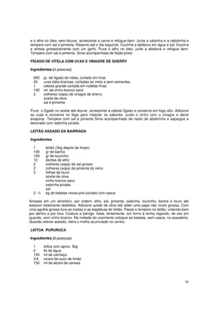 e o alho no óleo, sem dourar, acrescente a carne e refogue bem. Junte a salsinha e a cebolinha e
tempere com sal e pimenta. Reserve até o dia seguinte. Cozinhe a abóbora em água e sal. Escorra
e amsse grosseiramente com um garfo. Puxe o alho no óleo, junte a abóbora e refogue bem.
Tempere com sal e pimenta. Sirva acompanhada de feijão preto.

FÍGADO DE VITELA COM UVAS E VINAGRE DE SHERRY

Ingredientes (4 pessoas)

  600   gr. de figado de vitela, cortado em tiras
  20    uvas itália brancas, cortadas ao meio e sem sementes
  1     cebola grande cortada em rodelas finas
  100   ml. de vinho branco seco
  2     colheres (sopa) de vinagre de sherry
        azeite de oliva
        sal e pimenta

Puxe o fígado no azeite até dourar, acrescente a cebola fígado e conserve em fogo alto. Adicione
as uvas e conserve no fogo para mesclar os sabores. Junte o vinho com o vinagre e deixe
evaporar. Tempere com sal e pimenta Sirva acompanhado de risoto de abobrinha e aspargos e
decorado com salsinha picada.

LEITÃO ASSADO DA BAIRRADA

Ingredientes

  1      leitão (3kg depois de limpo)
  100    gr de banha
  100    gr de toucinho
  10     dentes de alho
  2      colheres (sopa) de sal grosso
  2      colheres (sopa) de pimenta do reino
  3      folhas de louro
         azeite de oliva
         vinho branco seco
         salsinha picada
         sal
  2 ½    kg de batatas novas pré-cozidas com casca

Amasse em um almofariz, por ordem: alho, sal, pimenta, salsinha, toucinho, banha e louro até
estarem totalmente desfeitos. Adicione azeite de oliva até obter uma papa não muito grossa. Com
uma agulha grossa fure as costas e as espáduas do leitão. Passe o tempero no leitão, untando bem
por dentro e por fora. Costure a barriga. Asse, lentamente, em forno à lenha regando, de vez em
quando, com vinho branco. Na metade do cozimento coloque as batatas, sem casca, na assadeira.
Quando estiver assado, retire o molho acumulado no ventre.

LEITOA PURURUCA

Ingredientes (6 pessoas)

  1     leitoa com aprox. 3kg
  2     lts de água
  150   ml de cachaça
  3/4   xicara de suco de limão
  150   ml de alcool de cereais




                                                                                             36
 