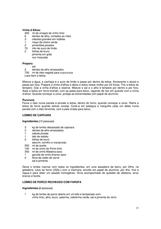 Vinha d’Alhos:
  400 ml de vinagre de vinho tinto
  6    dentes de alho, cortados ao meio
  3    cebolas grandes em rodelas
  1    maço de cheiro verde
  2    pimentões picados
  70   mlo de suco de limão
  2    folhas de louro
       pimenta em grão
       noz moscada

Preparo:
       sal
 2     dentes de alho amassados
 750 ml de oleo vegetal para a pururuca
 Lave bem a leitoa.

Misture a água, a cachaça e o suco de limão e passe por dentro da leitoa. Acrescente o alcool e
passe por fora. Prepare a vinha d’alhos e deixe a leitoa nesse molho por 24 horas. Tire a leitoa do
tempero. Coe a vinha d’alhos e reserve. Misture o sal e o alho e tempere por dentro e por fora.
Asse a leitoa em forno brando, com as patas para baixo, regando de vez em quando com a vinha
d’alhos. Quando começar a corar, proteja as extremidades com papel de alumínio.

Pururuca:
Ferva o óleo numa panela e pincele a leitoa, dentro do forno, quando começar a corar. Retire a
leitoa do forno quando estiver corada. Corte-a em pedaços e mergulhe cada um deles numa
panela com o óleo fervendo, com a pele virada para baixo.

LOMBO DE CAPIVARA

Ingredientes (10 pessoas)

 3      kg de lombo desossado de capivara
 3      dentes de alho amassados
 1      cebola picada
 1      talo de salsão
 2      folhas de louro
        alecrim, tomilho e manjericão
 250    ml de azeite
 100    ml de vinho do Porto tinto
 350    ml de vinho Madeira seco
 1      garrafa de vinho branco seco
 2      litros de caldo de carne
        sal e pimenta

Deixe o lombo marinar com todos os ingredientes, em uma assadeira de barro, por 24hs. na
geladeira. Leve ao forno (250o.) com a marinara, envolto em papel de alumínio, por 4hs. Vire e
regue-o para obter um assado homogêneo. Sirva acompanhado de quibebe de abóbora, arroz
branco e farofa.

LOMBO DE PORCO RECHEADO COM FAROFA

Ingredientes (6 pessoas)

 1      kg de lombo de porco aberto em um bife e temperado com:
        vinho tinto, alho, louro, salsinha, cebolinha verde, sal e pimenta do reino



                                                                                                37
 