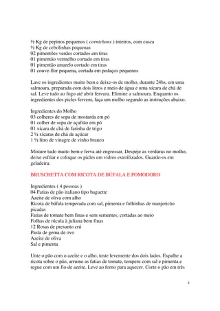 ½ Kg de pepinos pequenos ( cornichons ) inteiros, com casca
½ Kg de cebolinhas pequenas
02 pimentões verdes cortados em tiras
01 pimentão vermelho cortado em tiras
01 pimentão amarelo cortado em tiras
01 couve-flor pequena, cortada em pedaços pequenos

Lave os ingredientes muito bem e deixe-os de molho, durante 24hs, em uma
salmoura, preparada com dois litros e meio de água e uma xícara de chá de
sal. Leve tudo ao fogo até abrir fervura. Elimine a salmoura. Enquanto os
ingredientes dos picles fervem, faça um molho segundo as instruções abaixo.

Ingredientes do Molho
03 colheres de sopa de mostarda em pó
01 colher de sopa de açafrão em pó
01 xícara de chá de farinha de trigo
2 ½ xícaras de chá de açúcar
1 ½ litro de vinagre de vinho branco

Misture tudo muito bem e ferva até engrossar. Despeje as verduras no molho,
deixe esfriar e coloque os picles em vidros esterilizados. Guarde-os em
geladeira.

BRUSCHETTA COM RICOTA DE BÚFALA E POMODORO

Ingredientes ( 4 pessoas )
04 Fatias de pão italiano tipo baguette
Azeite de oliva com alho
Ricota de búfala temperada com sal, pimenta e folhinhas de manjericão
picadas
Fatias de tomate bem finas e sem sementes, cortadas ao meio
Folhas de rúcula à juliana bem finas
12 Rosas de presunto crú
Pasta de gema de ovo
Azeite de oliva
Sal e pimenta

Unte o pão com o azeite e o alho, toste levemente dos dois lados. Espalhe a
ricota sobre o pão, arrume as fatias de tomate, tempere com sal e pimenta e
regue com um fio de azeite. Leve ao forno para aquecer. Corte o pão em três


                                                                              4
 