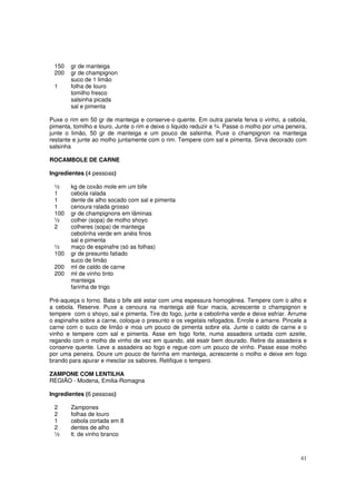 150    gr de manteiga
 200    gr de champignon
        suco de 1 limão
 1      folha de louro
        tomilho fresco
        salsinha picada
        sal e pimenta

Puxe o rim em 50 gr de manteiga e conserve-o quente. Em outra panela ferva o vinho, a cebola,
pimenta, tomilho e louro. Junte o rim e deixe o liquido reduzir a ¾. Passe o molho por uma peneira,
junte o limão, 50 gr de manteiga e um pouco de salsinha. Puxe o champignon na manteiga
restante e junte ao molho juntamente com o rim. Tempere com sal e pimenta. Sirva decorado com
salsinha

ROCAMBOLE DE CARNE

Ingredientes (4 pessoas)

 ½      kg de coxão mole em um bife
 1      cebola ralada
 1      dente de alho socado com sal e pimenta
 1      cenoura ralada grosso
 100    gr de champignons em lâminas
 ½      colher (sopa) de molho shoyo
 2      colheres (sopa) de manteiga
        cebolinha verde em anéis finos
        sal e pimenta
 ½      maço de espinafre (só as folhas)
 100    gr de presunto fatiado
        suco de limão
 200    ml de caldo de carne
 200    ml de vinho tinto
        manteiga
        farinha de trigo

Pré-aqueça o forno. Bata o bife até estar com uma espessura homogênea. Tempere com o alho e
a cebola. Reserve. Puxe a cenoura na manteiga até ficar macia, acrescente o champignon e
tempere com o shoyo, sal e pimenta. Tire do fogo, junte a cebolinha verde e deixe esfriar. Arrume
o espinafre sobre a carne, coloque o presunto e os vegetais refogados. Enrole e amarre. Pincele a
carne com o suco de limão e moa um pouco de pimenta sobre ela. Junte o caldo de carne e o
vinho e tempere com sal e pimenta. Asse em fogo forte, numa assadeira untada com azeite,
regando com o molho de vinho de vez em quando, até esatr bem dourado. Retire da assadeira e
conserve quente. Leve a assadeira ao fogo e regue com um pouco de vinho. Passe esse molho
por uma peneira. Doure um pouco de farinha em manteiga, acrescente o molho e deixe em fogo
brando para apurar e mesclar os sabores. Retifique o tempero.

ZAMPONE COM LENTILHA
REGIÃO - Modena, Emilia-Romagna

Ingredientes (6 pessoas)

 2      Zampones
 2      folhas de louro
 1      cebola cortada em 8
 2      dentes de alho
 ½      lt. de vinho branco



                                                                                                41
 