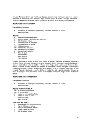 minutos. Tempere. Grelhe os medalhões. Coloque-os dentro do molho para absorver o sabor.
Disponha os medalhões numa travessa, regue com um pouco de molho e coloque sobre eles a
alcachofra e as azeitonas. Passe o arroz no restante do molho. Sirva decorado com salsinha.

MEDALHÕES COM BERINGELA

Ingredientes (4pessoas)

 8     medalhões de filé mignon (100gr.cada), enrolados em 1 fatia de bacon
       salsinha picada

MOLHO:
 8   rodelas grandes de beringela
 2   tomates s/ pele e sementes, em cubinhos
 1   talo de salsão picado
 2   colheres (sopa) de manteiga
 2   colheres (sopa) de azeite
 100 ml de conhaque
 200 ml de molho ferrugem
 100 ml de vinho branco seco
 3   dentes de alho picados
 1   folha de louro
     tomilho fresco
     sal e pimenta
     noz-moscada

Passe a beringela na farinha de trigo. Puxe o alho no azeite e manteiga, acrescente o louro e o
tomilho. Frite a beringela até estar levemente dourada. Retire, escorra em papel absorvente e
reserve. Na frigideira junte o salsão e refogue bem. Regue com o conhaque, flambe e deixe
reduzir. Adicione o vinho, reduza pela metade e acrescente o molho ferrugem. Cozinhe para
mesclar os sabores. Passe por uma peneira. Volte ao fogo, junte os tomates e cozinhe por alguns
minutos. Aqueça a beringela no molho.Grelhe os medalhões até o ponto desejado. Coloque as
fatias de beringela numa travessa e arrume os medalhões sobre elas. Regue com o molho bem
quente.

MEDALHÕES COM GORGONZOLA

Ingredientes (4pessoas)

 8     medalhões de filé mignon (100gr.cada), enrolados em 1 fatia de bacon
       salsinha picada

MOLHO DE GORGONZOLA:
 100 gr de queijo gorgonzola
 100 gr de manteiga
 1   xicara de creme de leite fresco
 1   xicara de caldo de carne
     salsinha picada
     sal e pimenta

ARROZ DE ABÓBORA:
 2   xicaras de arroz não muito cozido
 ½   kg. de abóbora em cubos
 1   cenoura pequena em rodelas
 ½   cebola pequena picada
 1   talo de salsão picado



                                                                                            43
 