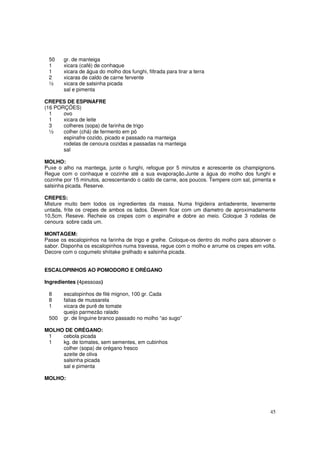 50    gr. de manteiga
 1     xicara (café) de conhaque
 1     xicara de água do molho dos funghi, filtrada para tirar a terra
 2     xicaras de caldo de carne fervente
 ½     xicara de salsinha picada
       sal e pimenta

CREPES DE ESPINAFRE
(16 PORÇÕES)
  1    ovo
  1    xicara de leite
  3    colheres (sopa) de farinha de trigo
  ½    colher (chá) de fermento em pó
       espinafre cozido, picado e passado na manteiga
       rodelas de cenoura cozidas e passadas na manteiga
       sal

MOLHO:
Puxe o alho na manteiga, junte o funghi, refogue por 5 minutos e acrescente os champignons.
Regue com o conhaque e cozinhe até a sua evaporação.Junte a água do molho dos funghi e
cozinhe por 15 minutos, acrescentando o caldo de carne, aos poucos. Tempere com sal, pimenta e
salsinha picada. Reserve.

CREPES:
Misture muito bem todos os ingredientes da massa. Numa frigideira antiaderente, levemente
untada, frite os crepes de ambos os lados. Devem ficar com um diametro de aproximadamente
10,5cm. Reseve. Recheie os crepes com o espinafre e dobre ao meio. Coloque 3 rodelas de
cenoura sobre cada um.

MONTAGEM:
Passe os escalopinhos na farinha de trigo e grelhe. Coloque-os dentro do molho para absorver o
sabor. Disponha os escalopinhos numa travessa, regue com o molho e arrume os crepes em volta.
Decore com o cogumelo shiitake grelhado e salsinha picada.


ESCALOPINHOS AO POMODORO E ORÉGANO

Ingredientes (4pessoas)

 8     escalopinhos de filé mignon, 100 gr. Cada
 8     fatias de mussarela
 1     xicara de purê de tomate
       queijo parmezão ralado
 500   gr. de linguine branco passado no molho “ao sugo”

MOLHO DE ORÉGANO:
 1   cebola picada
 1   kg. de tomates, sem sementes, em cubinhos
     colher (sopa) de orégano fresco
     azeite de oliva
     salsinha picada
     sal e pimenta

MOLHO:




                                                                                           45
 