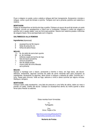 Puxe o orégano no azeite, junte a cebola e refogue até ficar transparente. Acrescente o tomate e
refogue. Junte o purê de tomate e cozinhe. Tempere com sal e pimenta, polvilhe com salsinha e
reserve.

MONTAGEM:
Passe os escalopinhos na farinha de trigo e grelhe. Coloque um pouco de purê de tomate um prato
refratário, arrume os escalopinhos e cubra com a mussarela. Coloque o molho de orégano e
polvilhe com o queijo ralado. Leve ao forno para gratinar. Decore com salsinha picada e folhinhas
de orégano fresco. Sirva acompanhado com o linguine.

SALTIMBOCCA ALLA ROMANA

Ingredientes (4pessoas)

 8      escalopinhos de filé mignon
 8      fatias de presunto crú
 8      folhas de sálvia fresca

MOLHO:
 1½ lts. de caldo de carne bem quente
 80  gr. de manteiga
 2   colheres (sopa) de farinha de trigo
 1   fatia de bacon picadinha
 ½   cenoura picadinha
 1   talo de salsão picado
 1   xicara (café) de vinho Marsala
     sal e pimenta

MOLHO:
Aqueça a manteiga com o bacon, acrescente a farinha e mexa, em fogo baixo, até dourar.
Adicione, lentamente, algumas conchas de caldo de carne mexendo bem para incorporar os
ingredientes. Acrescente os legumes, deixe ferver e coloque o restante do caldo. Cozinhe por 1
hora. Passe pelo chinnois. Volte ao fogo, adicione o vinho e deixe cozinhar por alguns minutos.
Retifique o tempero.

MONTAGEM:
Coloque sobre cada escalopinho, uma fatia de presunto e uma folha de sálvia, dobre ao meio e
prenda um palito. Grelhe até dourar. Coloque os escalopinhos dentro do molho quente e deixe
ferver para mesclar os sabores.




                                 Estas receitas foram fornecidas

                                                Por:
                                           Tuttapasta

                                               Para:
                                       Arroz, Feijão e Cia

                               http://www.terravista.pt/Guincho/3741
                                http://orbita.starmedia.com/~freibeto

                                      Norberto de Freitas



                                                                                              46
 