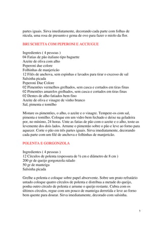 partes iguais. Sirva imediatamente, decorando cada parte com folhas de
rúcula, uma rosa de presunto e gema de ovo para fazer o miolo da flor.

BRUSCHETTA COM PEPERONI E ACCIUGUE

Ingredientes ( 4 pessoas )
04 Fatias de pão italiano tipo baguette
Azeite de oliva com alho
Peperoni due colore
Folhinhas de manjericão
12 Filés de anchova, sem espinhas e lavados para tirar o excesso de sal
Salsinha picada
Peperoni Due Colore
02 Pimentões vermelhos grelhados, sem casca e cortados em tiras finas
02 Pimentões amarelos grelhados, sem casca e cortados em tiras finas
02 Dentes de alho fatiados bem fino
Azeite de oliva e vinagre de vinho branco
Sal, pimenta e tomilho

Misture os pimentões, o alho, o azeite e o vinagre. Tempere-os com sal,
pimenta e tomilho. Coloque em um vidro bem fechado e deixe na geladeira
por, no mínimo, 24 horas. Unte as fatias de pão com o azeite e o alho, toste-as
levemente dos dois lados. Arrume o pimentão sobre o pão e leve ao forno para
aquecer. Corte o pão em três partes iguais. Sirva imediatamente, decorando
cada parte com um filé de anchova e folhinhas de manjericão.

POLENTA E GORGONZOLA

Ingredientes ( 4 pessoas )
12 Círculos de polenta (espessura de ½ cm e diâmetro de 8 cm )
200 gr de queijo gorgonzola ralado
50 gr de manteiga
Salsinha picada

Grelhe a polenta e coloque sobre papel absorvente. Sobre um prato refratário
untado coloque quatro círculos de polenta e distribua a metade do queijo,
ponha outro círculo de polenta e arrume o queijo restante. Cubra com os
últimos círculos, regue com um pouco de manteiga derretida e leve ao forno
bem quente para dourar. Sirva imediatamente, decorado com salsinha.



                                                                               5
 