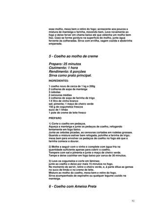 esse molho, mexa bem e retire do fogo; acrescente aos poucos a
mistura de manteiga e farinha, mexendo bem. Leve novamente ao
fogo e deixe ferver em chama baixa até que obtenha um molho bem
liso. Caso se forme gordura na superfície do molho, junte água
fervente às colheradas. Sirva com ervilha, vagem cozida e abobrinha
empanada.




5 - Coelho ao molho de creme

Preparo: 25 minutos
Cozimento: 1 hora
Rendimento: 6 porções
Sirva como prato principal.
INGREDIENTES:

1 coelho novo de cerca de 1 kg e 200g
2 colheres de sopa de manteiga
3 cebolas
2 cenouras médias
2 colheres de sopa de farinha de trigo
1/4 litro de vinho branco
sal; pimenta; 1 maço de cheiro verde
150 g de cogumelos frescos
suco de 1 limão
1 pote de creme de leite fresco

PREPARO

1) Corte o coelho em pedaços.
Aqueça a manteiga e junte os pedaços de coelho, refogando
lentamente em fogo baixo.
Junte as cebolas picadas, as cenouras cortadas em rodelas grossas.
Quando a mistura estiver bem refogada, polvilhe a farinha de trigo;
mexa bem para envolver os pedaços de coelho no fogo até que a
farinha comece a dourar.

2) Molhe a seguir com o vinho e complete com água fria na
quantidade suficiente apenas para cobrir o coelho.
Tempere com sal e pimenta e junte o maço de cheiro verde.
Tampe e deixe cozinhar em fogo baixo por cerca de 30 minutos.

3) Lave os cogumelos e corte em lâminas;
junte ao coelho e deixe por mais 15 minutos no fogo.
No momento de servir, retire o cheiro verde, e, à parte dilua as gemas
no suco de limão e no creme de leite.
Misture ao molho do coelho, mexa bem e retire do fogo.
Sirva acompanhado de espinafre ou qualquer legume cozido na
manteiga.


6 - Coelho com Ameixa Preta



                                                                    52
 