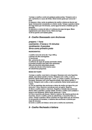 1)Limpe o coelho e corte em pedaços pelas juntas. Tempere com o
sal, a pimenta e o suco de limão. Deixe tomar gosto por cerca de 1
hora.
2) Aqueça o óleo, junte os pedaços de coelho e deixe-os dourar por
igual. Acrescente a mostarda e o cheiro verde. Tampe a panela e deixe
em fogo baixo por 45 minutos. Junte água fervente à medida que for
secando.
3) Adicione o creme de leite e 2 colheres de sopa de água. Mexa
rapidamente sem deixar ferver. Retire do fogo
4) Sirva quente com batata palha.


8 - Coelho Desossado com Anchovas

preparo: 1 hora
cozimento: 2 horas e 15 minutos
rendimento: 6 porções
Sirva como primeiro prato
INGREDIENTES:

1 coelho novo de cerca de 1 kg e 500 g
2 dentes de alho esmagados
12 anchovas
Sal ; pimenta-do-reino
4 colheres de sopa de queijo parmesão ralado
6 tomates picados sem pele nem sementes
200 g de toucinho defumado picado
1 xícara de chá de vinho branco seco
20 cebolinhas pequenas

MODO DE FAZER

1)Limpe o coelho. Lave bem e enxugue. Desosse com uma faquinha
afiada, sem deixar perder a forma. Tempere com o alho, o sal e a
pimenta. Deixe tomar gosto por 1 hora. 1) Limpe o coelho. Lave bem e
enxugue. Desosse com uma faquinha afiada, sem deixar perder a
forma. Tempere com o alho, o sal e a pimenta. Deixe tomar gosto por
1 hora.
2) Tire as espinhas das anchovas e deixe de molho em água fria, por
cerca de 1 hora. Escorra e enrole-as com um garfo. Reserve.
3) Abra o coelho sobre o mármore. Espalhe a metade das anchovas
dentro dele e polvilhe o queijo ralado. Enrole o coelho com cuidado e
amarre com barbante. Deixe tomar gosto por 1 hora.
4) Frite o toucinho até dourar. Retire e reserve. Na mesma gordura do
toucinho, doure o coelho, junte as cebolinhas, o toucinho frito e o
vinho. Tampe a panela e deixe cozinhar em fogo baixo por 45 minutos.
5) Acrescente os tomates, o restante das anchovas e cozinhe por
mais 30 minutos.
6) Corte o coelho em fatias e sirva com o molho do cozimento.


9 - Coelho Recheado à Italiana




                                                                  54
 