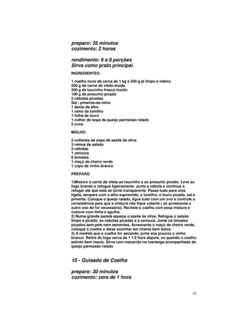 preparo: 35 minutos
cozimento: 2 horas

rendimento: 6 a 8 porções
Sirva como prato principal.
INGREDIENTES:

1 coelho novo de cerca de 1 kg e 200 g já limpo e inteiro
200 g de carne de vitela moída
200 g de toucinho fresco moído
100 g de presunto picado
2 cebolas picadas
Sal ; pimenta-do-reino
1 dente de alho
1 ramo de tomilho
1 folha de louro
1 colher de sopa de queijo parmesão ralado
2 ovos

MOLHO:

2 colheres de sopa de azeite de oliva
3 ramos de salsão
2 cebolas
1 cenoura
6 tomates
1 maço de cheiro verde
1 copo de vinho branco

PREPARO

1)Misture a carne de vitela ao toucinho e ao presunto picado. Leve ao
fogo brando e refogue ligeiramente. Junte a cebola e continue a
refogar até que está se torne transparente. Passe tudo para uma
tigela, tempere com o alho espremido, o tomilho, o louro picado, sal e
pimenta. Coloque o queijo ralado, ligue tudo com um ovo e controle a
consistência para que a mistura não fique colante ( só acrescente o
outro ovo de for necessário). Recheie o coelho com essa mistura e
costure com linha e agulha.
2) Numa grande panela aqueça o azeite de oliva. Refogue o salsão
limpo e picado, as cebolas picadas e a cenoura. Junte os tomates
picados sem pele nem sementes. Acrescente o maço de cheiro verde,
coloque o coelho e deixe cozinhar em chama bem baixa.
3) A medida que o coelho for secando, junte aos poucos o vinho
branco. Retire do fogo cerca de 1 1/2 hora depois, ou quando o coelho
estiver bem macio. Sirva com macarrão na manteiga acompanhado de
queijo parmesão ralado


10 - Guisado de Coelho

preparo: 30 minutos
cozimento: cera de 1 hora


                                                                    55
 