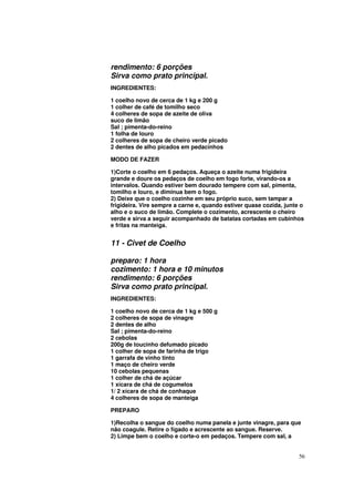 rendimento: 6 porções
Sirva como prato principal.
INGREDIENTES:

1 coelho novo de cerca de 1 kg e 200 g
1 colher de café de tomilho seco
4 colheres de sopa de azeite de oliva
suco de limão
Sal ; pimenta-do-reino
1 folha de louro
2 colheres de sopa de cheiro verde picado
2 dentes de alho picados em pedacinhos

MODO DE FAZER

1)Corte o coelho em 6 pedaços. Aqueça o azeite numa frigideira
grande e doure os pedaços de coelho em fogo forte, virando-os a
intervalos. Quando estiver bem dourado tempere com sal, pimenta,
tomilho e louro, e diminua bem o fogo.
2) Deixe que o coelho cozinhe em seu próprio suco, sem tampar a
frigideira. Vire sempre a carne e, quando estiver quase cozida, junte o
alho e o suco de limão. Complete o cozimento, acrescente o cheiro
verde e sirva a seguir acompanhado de batatas cortadas em cubinhos
e fritas na manteiga.


11 - Civet de Coelho

preparo: 1 hora
cozimento: 1 hora e 10 minutos
rendimento: 6 porções
Sirva como prato principal.
INGREDIENTES:

1 coelho novo de cerca de 1 kg e 500 g
2 colheres de sopa de vinagre
2 dentes de alho
Sal ; pimenta-do-reino
2 cebolas
200g de toucinho defumado picado
1 colher de sopa de farinha de trigo
1 garrafa de vinho tinto
1 maço de cheiro verde
10 cebolas pequenas
1 colher de chá de açúcar
1 xícara de chá de cogumelos
1/ 2 xícara de chá de conhaque
4 colheres de sopa de manteiga

PREPARO

1)Recolha o sangue do coelho numa panela e junte vinagre, para que
não coagule. Retire o fígado e acrescente ao sangue. Reserve.
2) Limpe bem o coelho e corte-o em pedaços. Tempere com sal, a


                                                                     56
 
