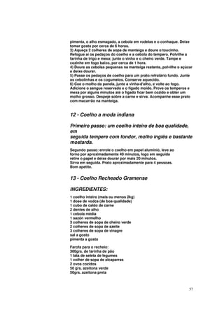 pimenta, o alho esmagado, a cebola em rodelas e o conhaque. Deixe
tomar gosto por cerca de 6 horas.
3) Aqueça 2 colheres de sopa de manteiga e doure o toucinho.
Refogue aí os pedaços do coelho e a cebola do tempero. Polvilhe a
farinha de trigo e mexa; junte o vinho e o cheiro verde. Tampe e
cozinhe em fogo baixo, por cerca de 1 hora.
4) Doure as cebolas pequenas na manteiga restante, polvilhe o açúcar
e deixe dourar.
5) Passe os pedaços de coelho para um prato refratário fundo. Junte
as cebolinhas e os cogumelos. Conserve aquecido.
6) Coe o molho da panela, junte a vinha-d'alho, e volte ao fogo.
Adicione o sangue reservado e o fígado moído. Prove os temperos e
mexa por alguns minutos até o fígado ficar bem cozido e obter um
molho grosso. Despeje sobre a carne e sirva. Acompanhe esse prato
com macarrão na manteiga.


12 - Coelho a moda indiana

Primeiro passo: um coelho inteiro de boa qualidade,
em
seguida tempere com fondor, molho inglês e bastante
mostarda.
Segundo passo: enrole o coelho em papel alumínio, leve ao
forno por aproximadamente 40 minutos, logo em seguida
retire o papel e deixe dourar por mais 20 minutos.
Sirva em seguida. Prato aproximadamente para 4 pessoas.
Bom apetite.


13 - Coelho Recheado Gramense

INGREDIENTES:
1 coelho inteiro (mais ou menos 2kg)
1 dose de vodca (de boa qualidade)
1 cubo de caldo de carne
2 dentes de alho
1 cebola média
1 sazón vermelho
3 colheres de sopa de cheiro verde
2 colheres de sopa de azeite
3 colheres de sopa de vinagre
sal a gosto
pimenta a gosto

Farofa para o recheio:
300grs. de farinha de pão
1 lata de seleta de legumes
1 colher de sopa de alcaparras
2 ovos cozidos
50 grs. azeitona verde
50grs. azeitona preta



                                                                  57
 