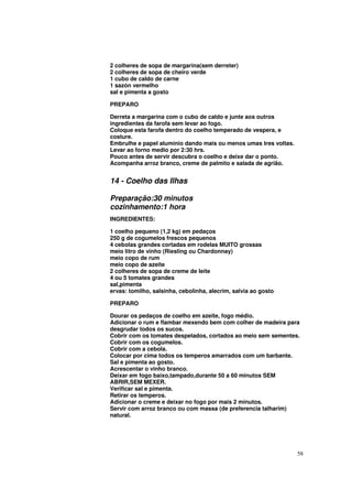 2 colheres de sopa de margarina(sem derreter)
2 colheres de sopa de cheiro verde
1 cubo de caldo de carne
1 sazón vermelho
sal e pimenta a gosto

PREPARO

Derreta a margarina com o cubo de caldo e junte aos outros
ingredientes da farofa sem levar ao fogo.
Coloque esta farofa dentro do coelho temperado de vespera, e
costure.
Embrulhe e papel alumínio dando mais ou menos umas tres voltas.
Levar ao forno medio por 2:30 hrs.
Pouco antes de servir descubra o coelho e deixe dar o ponto.
Acompanha arroz branco, creme de palmito e salada de agrião.


14 - Coelho das Ilhas

Preparação:30 minutos
cozinhamento:1 hora
INGREDIENTES:

1 coelho pequeno (1,2 kg) em pedaços
250 g de cogumelos frescos pequenos
4 cebolas grandes cortadas em rodelas MUITO grossas
meio litro de vinho (Riesling ou Chardonnay)
meio copo de rum
meio copo de azeite
2 colheres de sopa de creme de leite
4 ou 5 tomates grandes
sal,pimenta
ervas: tomilho, salsinha, cebolinha, alecrim, salvia ao gosto

PREPARO

Dourar os pedaços de coelho em azeite, fogo médio.
Adicionar o rum e flambar mexendo bem com colher de madeira para
desgrudar todos os sucos.
Cobrir com os tomates despelados, cortados ao meio sem sementes.
Cobrir com os cogumelos.
Cobrir com a cebola.
Colocar por cima todos os temperos amarrados com um barbante.
Sal e pimenta ao gosto.
Acrescentar o vinho branco.
Deixar em fogo baixo,tampado,durante 50 a 60 minutos SEM
ABRIR,SEM MEXER.
Verificar sal e pimenta.
Retirar os temperos.
Adicionar o creme e deixar no fogo por mais 2 minutos.
Servir com arroz branco ou com massa (de preferencia talharim)
natural.




                                                                  58
 