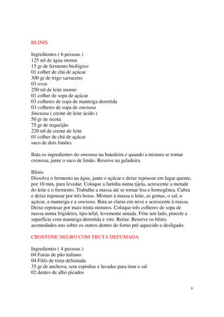 BLINIS

Ingredientes ( 6 pessoas )
125 ml de água morna
15 gr de fermento biológico
01 colher de chá de açúcar
300 gr de trigo sarraceno
03 ovos
250 ml de leite morno
01 colher de sopa de açúcar
03 colheres de sopa de manteiga derretida
03 colheres de sopa de smetana
Smetana ( creme de leite ácido )
50 gr de ricota
75 gr de requeijão
220 ml de creme de leite
01 colher de chá de açúcar
suco de dois limões

Bata os ingredientes do smetana na batedeira e quando a mistura se tornar
cremosa, junte o suco de limão. Reserve na geladeira.

Blinis
Dissolva o fermento na água, junte o açúcar e deixe repousar em lugar quente,
por 10 min, para levedar. Coloque a farinha numa tijela, acrescente a metade
do leite e o fermento. Trabalhe a massa até se tornar lisa e homogênea. Cubra
e deixe repousar por três horas. Misture à massa o leite, as gemas, o sal, o
açúcar, a manteiga e a smetana. Bata as claras em neve e acrescente à massa.
Deixe repousar por mais trinta minutos. Coloque três colheres de sopa de
massa numa frigideira, tipo tefal, levemente untada. Frite um lado, pincele a
superfície com manteiga derretida e vire. Retire. Reserve os blinis
acomodados uns sobre os outros dentro do forno pré-aquecido e desligado.

CROSTONE NEGRO COM TRUTA DEFUMADA

Ingredientes ( 4 pessoas )
04 Fatias de pão italiano
04 Filés de truta defumada
35 gr de anchova, sem espinhas e lavadas para tirar o sal
02 dentes de alho picados


                                                                            6
 