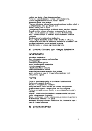 cozinhe por dentro e fique dourado por fora.
Tempere o restante da carne com sal e pimenta do reino.
Quando o fígado estiver dourado, retire e reserve.
No mesmo azeite, junte a carne.
Frite dos dois lados, até que fique dourado, coloque, então a cebola e
os alhos inteiro e deixe que dourem bem.
Retire o alho e junte ao fígado.
Tempere com orégano fresco, ou tomilho, louro, alecrim e cerefólio.
Despeje o vinho sobre o refogado e um pouquinho de água.
Feche a panela e deixe que cozinhe por cerca de 15 minutos.
Abra a panela, coloque as batatas e feche, novamente para que
cozinhem.
Corrija o sal, na hora de colocar as batatas.
Pegue o fígado do coelho, os dois dentes de alho do refogado,
coloque num pilão com um pouquinho do caldo do cozimento e pile
todos os ingredientes juntos, voltando à panela.
Estando macias as batatas, o prato estará pronto.


17 - Coelho à Toscana com Vinagre Balsâmico

INGREDIENTES:
um coelho em pedaços
duas colheres de sopa de azeite de oliva
farinha de trigo
uma cebola grande, picada
quatro dentes de alho amassados
cinco tomates picados
1/2 colher de chá de cúrcuma
uma colher de chá de alecrim
uma colher de sopa de sementes de erva-doce
quatro colheres de sopa de vinagre balsâmico (mais três)
sal e pimenta à gosto

PREPARO

Passe os pedaços de coelho na farinha de trigo e doure-os
ligeiramente no azeite de oliva.
Arrume os pedaços numa assadeira.
Refogue a cebola com o alho até que estejam transparentes.
Acrescente os tomates e deixe refogar por cinco minutos.
Tempere com a cúrcuma, o alecrim, as sementes de funcho, sal e
pimenta.
Misture à panela o vinagre balsâmico e deixe cozinhar, até que o
molho esteja espesso e reduzido.
Cubra o coelho com o molho e deixe assar, a descoberto, por cerca
de 40 minutos, em forno a 175 graus.
Na metade do tempo, banhe o assado com três colheres de sopa a
mais de vinagre balsâmico.


18 - Coelho na Cerveja




                                                                    60
 