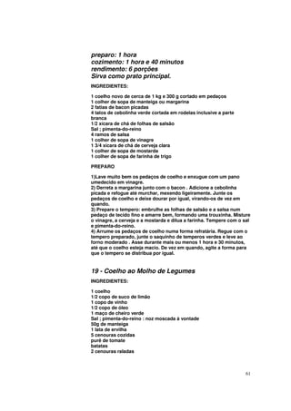 preparo: 1 hora
cozimento: 1 hora e 40 minutos
rendimento: 6 porções
Sirva como prato principal.
INGREDIENTES:

1 coelho novo de cerca de 1 kg e 300 g cortado em pedaços
1 colher de sopa de manteiga ou margarina
2 fatias de bacon picadas
4 talos de cebolinha verde cortada em rodelas inclusive a parte
branca
1/2 xícara de chá de folhas de salsão
Sal ; pimenta-do-reino
4 ramos de salsa
1 colher de sopa de vinagre
1 3/4 xícara de chá de cerveja clara
1 colher de sopa de mostarda
1 colher de sopa de farinha de trigo

PREPARO

1)Lave muito bem os pedaços de coelho e enxugue com um pano
umedecido em vinagre.
2) Derreta a margarina junto com o bacon . Adicione a cebolinha
picada e refogue até murchar, mexendo ligeiramente. Junte os
pedaços de coelho e deixe dourar por igual, virando-os de vez em
quando.
3) Prepare o tempero: embrulhe as folhas de salsão e a salsa num
pedaço de tecido fino e amarre bem, formando uma trouxinha. Misture
o vinagre, a cerveja e a mostarda e dilua a farinha. Tempere com o sal
e pimenta-do-reino.
4) Arrume os pedaços de coelho numa forma refratária. Regue com o
tempero preparado, junte o saquinho de temperos verdes e leve ao
forno moderado . Asse durante mais ou menos 1 hora e 30 minutos,
até que o coelho esteja macio. De vez em quando, agite a forma para
que o tempero se distribua por igual.


19 - Coelho ao Molho de Legumes
INGREDIENTES:

1 coelho
1/2 copo de suco de limão
1 copo de vinho
1/2 copo de óleo
1 maço de cheiro verde
Sal ; pimenta-do-reino : noz moscada à vontade
50g de manteiga
1 lata de ervilha
5 cenouras cozidas
purê de tomate
batatas
2 cenouras raladas



                                                                    61
 