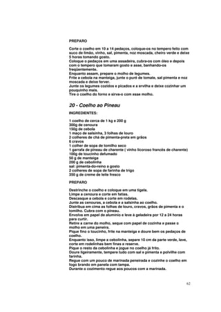 PREPARO

Corte o coelho em 10 a 14 pedaços, coloque-os no tempero feito com
suco de limão, vinho, sal, pimenta, noz moscada, cheiro verde e deixe
5 horas tomando gosto.
Coloque o pedaços em uma assadeira, cubra-os com óleo e depois
com o tempero que tomaram gosto e asse, banhando-os
freqüentemente.
Enquanto assam, prepare o molho de legumes.
Frite a cebola na manteiga, junte o purê de tomate, sal pimenta e noz
moscada e deixe ferver.
Junte os legumes cozidos e picados e a ervilha e deixe cozinhar um
pouquinho mais.
Tire o coelho do forno e sirva-o com esse molho.


20 - Coelho ao Pineau
INGREDIENTES:

1 coelho de cerca de 1 kg e 200 g
300g de cenoura
150g de cebola
1 maço de salsinha, 3 folhas de louro
2 colheres de chá de pimenta-preta em grãos
6 cravos
1 colher de sopa de tomilho seco
1 garrafa de pineau de charente ( vinho licoroso francês de charente)
100g de toucinho defumado
50 g de manteiga
200 g de cebolinha
sal: pimenta-do-reino a gosto
2 colheres de sopa de farinha de trigo
350 g de creme de leite fresco

PREPARO

Destrinche o coelho e coloque em uma tigela.
Limpe a cenoura e corte em fatias.
Descasque a cebola e corte em rodelas.
Junte as cenouras, a cebola e a salsinha ao coelho.
Distribua em cima as folhas de louro, cravos, grãos de pimenta e o
tomilho. Cubra com o pineau.
Envolva em papel de alumínio e leve à geladeira por 12 a 24 horas
para curtir.
Retire a carne do molho, seque com papel de cozinha e passe o
molho em uma peneira.
Pique fino o toucinho, frite na manteiga e doure bem os pedaços de
coelho.
Enquanto isso, limpe a cebolinha, separe 10 cm da parte verde, lave,
corte em rodelinhas bem finas e reserve.
Pique o resto da cebolinha e jogue no coelho já frito.
Doure ligeiramente, tempere tudo com sal e pimenta e polvilhe com
farinha.
Regue com um pouco de marinada peneirada e cozinhe o coelho em
fogo brando em panela com tampa.
Durante o cozimento regue aos poucos com a marinada.



                                                                    62
 