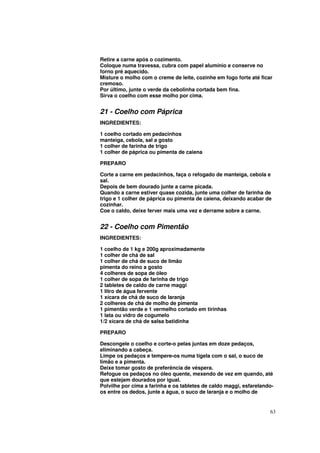 Retire a carne após o cozimento.
Coloque numa travessa, cubra com papel alumínio e conserve no
forno pré aquecido.
Misture o molho com o creme de leite, cozinhe em fogo forte até ficar
cremoso.
Por último, junte o verde da cebolinha cortada bem fina.
Sirva o coelho com esse molho por cima.


21 - Coelho com Páprica
INGREDIENTES:

1 coelho cortado em pedacinhos
manteiga, cebola, sal a gosto
1 colher de farinha de trigo
1 colher de páprica ou pimenta de caiena

PREPARO

Corte a carne em pedacinhos, faça o refogado de manteiga, cebola e
sal.
Depois de bem dourado junte a carne picada.
Quando a carne estiver quase cozida, junte uma colher de farinha de
trigo e 1 colher de páprica ou pimenta de caiena, deixando acabar de
cozinhar.
Coe o caldo, deixe ferver mais uma vez e derrame sobre a carne.


22 - Coelho com Pimentão
INGREDIENTES:

1 coelho de 1 kg e 200g aproximadamente
1 colher de chá de sal
1 colher de chá de suco de limão
pimenta do reino a gosto
4 colheres de sopa de óleo
1 colher de sopa de farinha de trigo
2 tabletes de caldo de carne maggi
1 litro de água fervente
1 xícara de chá de suco de laranja
2 colheres de chá de molho de pimenta
1 pimentão verde e 1 vermelho cortado em tirinhas
1 lata ou vidro de cogumelo
1/2 xícara de chá de salsa batidinha

PREPARO

Descongele o coelho e corte-o pelas juntas em doze pedaços,
eliminando a cabeça.
Limpe os pedaços e tempere-os numa tigela com o sal, o suco de
limão e a pimenta.
Deixe tomar gosto de preferência de véspera.
Refogue os pedaços no óleo quente, mexendo de vez em quando, até
que estejam dourados por igual.
Polvilhe por cima a farinha e os tabletes de caldo maggi, esfarelando-
os entre os dedos, junte a água, o suco de laranja e o molho de


                                                                    63
 