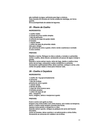pão molhado na água, suficiente para ligar a mistura.
Asse durante 40 minutos em forma untada de manteiga, em forno
quente.
Sirva acompanhado de salada de legumes.


25 - Risoto de Coelho
INGREDIENTES:

1 coelho médio
3 xícaras de arroz cozido simples
1 lata de petit-pois
3 colheres de sopa de queijo ralado
2 tomates
1 cebola ralada
1 colher de sopa de pimentão ralado
óleo para refogar
sal; pimenta-do-reino a gosto; cheiro verde e azeitonas à vontade
2 ovos cozidos

PREPARO

Retalhe e marine. Refogue no óleo a cebola, o tomate e o pimentão.
Junte o coelho, deixe dourar, acrescente um pouco de água e tampe a
panela.
Quando a carne estiver macia, retire do fogo, desfie o coelho e leve
outra vez ao fogo, colocando a salsa cortadinha e a pimenta.
Acrescente o petit-pois(ervilha), deixe cozinhar, coloque o arroz, uma
colher de queijo ralado e mexa para misturar tudo.


26 - Coelho à Caçadora
INGREDIENTES:

1 coelho de 1 kg aproximadamente
5 cenouras
1 lata de ervilhas
pimenta do reino a gosto
1 cebola ralada
3 dentes de alho
1 copo de vinho branco seco
3 tomates picados
1 colher de sopa de sal
óleo , margarina
louro, orégano, sálvia e manjerona à gosto

PREPARO

Furar a carne com garfo ou faca.
Prepare uma vinha d'alho com vinho branco, sal e todos os temperos.
Deixe o coelho neste tempero durante três horas.
Aqueça numa panela a margarina e o óleo.
Quando estiver quente, refogue os pedaços de carne até ficarem
dourados.
Junte os tomates, deixe cozinhar e vá adicionando a vinha d'alho.
Acrescente as cenouras em rodelas e as ervilhas.


                                                                    65
 