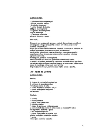 INGREDIENTES:

1 coelho cortado em pedaços
100g de toucinho magro
10 cebolas pequenas
1 colher de café de farinha
250g de champignons
1/2 garrafa de champanha
50g de manteiga
1/2 vidro de mostarda
pimenta do reino a gosto

PREPARO

Esquente em uma panela grande a metade da manteiga com óleo, e
em seguida coloque o toucinho cortado em cubos para dourar
durante cinco minutos.
Logo que ficarem da cor desejada, retire-os e coloque os pedaços de
coelho que devem ficar bem dourados de cada lado.
Junte então o toucinho, o sal, a pimenta, a champanha e deixe
cozinhar em fogo brando, durante uma hora e quinze minutos
aproximadamente.
Em seguida, junte os champignons.
Deixe cozinhar por mais um quarto de hora em fogo baixo.
A seguir, arrume os pedaços de coelho no prato de servir, que deve
ser conservado em lugar quente enquanto se engrossa o caldo com o
resto da manteiga, misturando com farinha.
Depois de uma fervura, derrame este molho sobre o coelho.


30 - Torta de Coelho
INGREDIENTES:

Massa:

2 xícaras de chá de farinha de trigo
3 colheres de sopa de gordura
1/2 lata de creme de leite
1 colher de chá de fermento em pó
1 colher de sopa de margarina
sal a gosto

Recheio:

1 coelho
1 lingüiça fresca
1 colher de sopa de óleo
3 cebolas raladas
1 xícara de azeitonas mistas picadas
a outra metade do creme de leite usado na massa ( 1/2 lata )
sal e pimenta do reino a gosto
1 lata de palmito picado
1 colher de sopa de farinha de trigo
cheiro verde bem picadinho a gosto
1 gema
vinho para cozinhar o coelho



                                                                 67
 