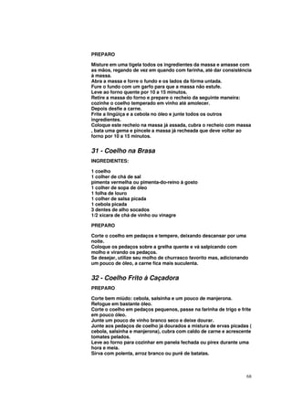 PREPARO

Misture em uma tigela todos os ingredientes da massa e amasse com
as mãos, regando de vez em quando com farinha, até dar consistência
à massa.
Abra a massa e forre o fundo e os lados da fôrma untada.
Fure o fundo com um garfo para que a massa não estufe.
Leve ao forno quente por 10 a 15 minutos.
Retire a massa do forno e prepare o recheio da seguinte maneira:
cozinhe o coelho temperado em vinho até amolecer.
Depois desfie a carne.
Frite a lingüiça e a cebola no óleo e junte todos os outros
ingredientes.
Coloque este recheio na massa já assada, cubra o recheio com massa
, bata uma gema e pincele a massa já recheada que deve voltar ao
forno por 10 a 15 minutos.


31 - Coelho na Brasa
INGREDIENTES:

1 coelho
1 colher de chá de sal
pimenta vermelha ou pimenta-do-reino à gosto
1 colher de sopa de óleo
1 folha de louro
1 colher de salsa picada
1 cebola picada
3 dentes de alho socados
1/2 xícara de chá de vinho ou vinagre

PREPARO

Corte o coelho em pedaços e tempere, deixando descansar por uma
noite.
Coloque os pedaços sobre a grelha quente e vá salpicando com
molho e virando os pedaços.
Se desejar, utilize seu molho de churrasco favorito mas, adicionando
um pouco de óleo, a carne fica mais suculenta.


32 - Coelho Frito à Caçadora
PREPARO

Corte bem miúdo: cebola, salsinha e um pouco de manjerona.
Refogue em bastante óleo.
Corte o coelho em pedaços pequenos, passe na farinha de trigo e frite
em pouco óleo.
Junte um pouco de vinho branco seco e deixe dourar.
Junte aos pedaços de coelho já dourados a mistura de ervas picadas (
cebola, salsinha e manjerona), cubra com caldo de carne e acrescente
tomates pelados.
Leve ao forno para cozinhar em panela fechada ou pirex durante uma
hora e meia.
Sirva com polenta, arroz branco ou purê de batatas.



                                                                   68
 