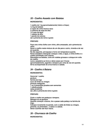 33 - Coelho Assado com Batatas
INGREDIENTES:

1 coelho de 1 kg aproximadamente( inteiro e limpo)
1,5 kg de batatas
2 copos de vinho branco seco
3 colheres de sopa de óleo
1/2 copo de água
1 cabeça de alho
1 pacote de colorau
sal e pimenta-do-reino à gosto

PREPARO

Faça uma vinha d'alho com vinho, alho amassado, sal e pimenta-do-
reino.
Deixe o coelho nesta mistura de um dia para o outro, virando-o de vez
em quando.
No dia seguinte, pré-aqueça o forno em temperatura quente.
Numa assadeira retangular coloque o óleo, a água, a vinha d'alho e o
coelho polvilhado com colorau.
Descasque as batatas, corte em rodelas grossas e coloque em volta
do coelho.
Leve a assadeira ao forno e deixe assar por 2 horas
aproximadamente, jogando o tempero por cima de vez em quando.
Sirva acompanhado de arroz branco e salada.


34 - Coelho à Baiana
INGREDIENTES:

Carne de 1 coelho
gordura
farinha de trigo
suco de limão ou vinagre
pimenta malagueta
1 ou 2 pimentões picados sem sementes
1 cebola picada
salsa picadinha
sal, alho e pimenta-do-reino à gosto

PREPARO

Corte o coelho em pedaços e tempere.
Refogue só na gordura.
Quando começar a dourar, tire e passe cada pedaço na farinha de
trigo.
Coloque novamente na panela, com o caldo de limão ou vinagre,
pimenta, os pimentões , a salsa e a cebola.
Deixe cozinhar até ficar macio.


35 - Churrasco de Coelho
INGREDIENTES:



                                                                   69
 