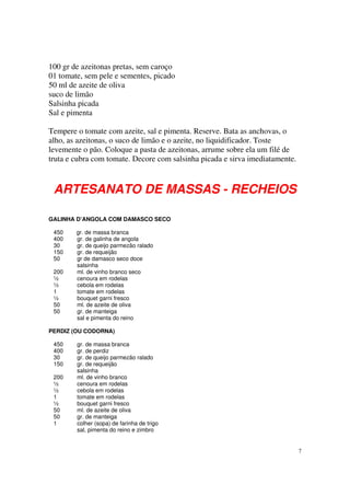 100 gr de azeitonas pretas, sem caroço
01 tomate, sem pele e sementes, picado
50 ml de azeite de oliva
suco de limão
Salsinha picada
Sal e pimenta

Tempere o tomate com azeite, sal e pimenta. Reserve. Bata as anchovas, o
alho, as azeitonas, o suco de limão e o azeite, no liquidificador. Toste
levemente o pão. Coloque a pasta de azeitonas, arrume sobre ela um filé de
truta e cubra com tomate. Decore com salsinha picada e sirva imediatamente.



 ARTESANATO DE MASSAS - RECHEIOS

GALINHA D’ANGOLA COM DAMASCO SECO

 450    gr. de massa branca
 400    gr. de galinha de angola
 30     gr. de queijo parmezão ralado
 150    gr. de requeijão
 50     gr de damasco seco doce
        salsinha
 200    ml. de vinho branco seco
 ½      cenoura em rodelas
 ½      cebola em rodelas
 1      tomate em rodelas
 ½      bouquet garni fresco
 50     ml. de azeite de oliva
 50     gr. de manteiga
        sal e pimenta do reino

PERDIZ (OU CODORNA)

 450    gr. de massa branca
 400    gr. de perdiz
 30     gr. de queijo parmezão ralado
 150    gr. de requeijão
        salsinha
 200    ml. de vinho branco
 ½      cenoura em rodelas
 ½      cebola em rodelas
 1      tomate em rodelas
 ½      bouquet garni fresco
 50     ml. de azeite de oliva
 50     gr. de manteiga
 1      colher (sopa) de farinha de trigo
        sal, pimenta do reino e zimbro


                                                                              7
 