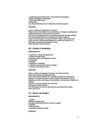 1 coelho de aproximadamente 1 kg cortado em 8 pedaços
150g de manteiga ou margarina
1 maço de cheiro verde
vinha d'alho
sal, alho, pimenta-do-reino e temperos favoritos à gosto

PREPARO

Corte o coelho em 8 pedaços ou a gosto.
Prepare uma vinha d'alho com os temperos e coloque os pedaços de
coelho pelo menos 4 horas antes de usá-los.
Acenda a churrasqueira, faça os espetos e ao lado do fogo coloque
uma vasilha para derreter a manteiga sem deixar queimar.
Amarre com barbante 1/2 maço de cheiro verde e vá pincelando a
carne com ele, usando alternadamente o molho do tempero e a
manteiga enquanto está assando a carne.
Retire quando estiver dourado.


36 - Coelho à Andaluza
INGREDIENTES:

1 coelho de 1 kg aproximadamente
1 colher de sopa de sal
pimenta-do-reino ou malagueta a gosto
2 pimentões
2 tomates
margarina ou manteiga
2 colheres de sopa de extrato de tomate
1 copo de vinho branco seco

PREPARO

Corte o coelho em pedaços e tempere com sal e pimenta.
Deixe tomar gosto por algumas horas.
Unte uma forma refratária com manteiga, coloque os pedaços de
coelho um ao lado do outro e junte o extrato de tomate e o vinho.
Espalhe por cima a manteiga, os pimentões e os tomates cortados em
rodelas.
Asse em forno bem quente por uma hora.
Verifique se estão cozidos.
Vire os pedaços de vez em quando para que dourem por igual.
Sirva com arroz.


37 - Xinxin de Coelho
INGREDIENTES:

1 coelho
250g de camarão seco
sal, salsa, pimenta-do-reino e coentro a gosto
2 cebolas
1 dente de alho
2 xícaras de azeite de dendê

PREPARO


                                                                70
 
