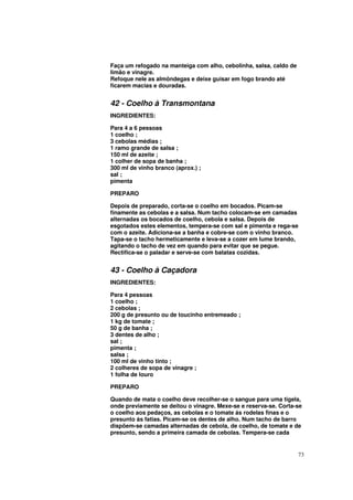 Faça um refogado na manteiga com alho, cebolinha, salsa, caldo de
limão e vinagre.
Refoque nele as almôndegas e deixe guisar em fogo brando até
ficarem macias e douradas.


42 - Coelho à Transmontana
INGREDIENTES:

Para 4 a 6 pessoas
1 coelho ;
3 cebolas médias ;
1 ramo grande de salsa ;
150 ml de azeite ;
1 colher de sopa de banha ;
300 ml de vinho branco (aprox.) ;
sal ;
pimenta

PREPARO

Depois de preparado, corta-se o coelho em bocados. Picam-se
finamente as cebolas e a salsa. Num tacho colocam-se em camadas
alternadas os bocados de coelho, cebola e salsa. Depois de
esgotados estes elementos, tempera-se com sal e pimenta e rega-se
com o azeite. Adiciona-se a banha e cobre-se com o vinho branco.
Tapa-se o tacho hermeticamente e leva-se a cozer em lume brando,
agitando o tacho de vez em quando para evitar que se pegue.
Rectifica-se o paladar e serve-se com batatas cozidas.


43 - Coelho à Caçadora
INGREDIENTES:

Para 4 pessoas
1 coelho ;
2 cebolas ;
200 g de presunto ou de toucinho entremeado ;
1 kg de tomate ;
50 g de banha ;
3 dentes de alho ;
sal ;
pimenta ;
salsa ;
100 ml de vinho tinto ;
2 colheres de sopa de vinagre ;
1 folha de louro

PREPARO

Quando de mata o coelho deve recolher-se o sangue para uma tigela,
onde previamente se deitou o vinagre. Mexe-se e reserva-se. Corta-se
o coelho aos pedaços, as cebolas e o tomate ás rodelas finas e o
presunto ás fatias. Picam-se os dentes de alho. Num tacho de barro
dispõem-se camadas alternadas de cebola, de coelho, de tomate e de
presunto, sendo a primeira camada de cebolas. Tempera-se cada


                                                                    73
 