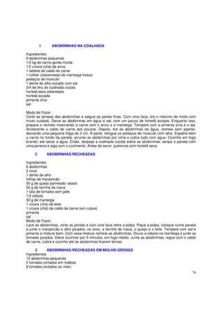 1     ABOBRINHAS NA COALHADA

Ingredientes:
9 abobrinhas pequenas
1/2 kg de carne gorda moída
1/2 xícara (chá) de arroz
1 tablete de caldo de carne
1 colher (sobremesa) de manteiga fresca
pedaços de músculo
1 dente de alho socado com sal
3/4 de litro de coalhada cozida
hortelã seca esfarelada
hortelã socada
pimenta síria
sal

Modo de Fazer:
Corte as tampas das abobrinhas e salgue as partes finas. Com uma faca, tire o máximo de miolo com
muito cuidado. Deixe as abobrinhas em água e sal, com um pouco de hortelã socada. Enquanto isso,
prepare o recheio misturando a carne com o arroz e a manteiga. Tempere com a pimenta síria e o sal.
Acrescente o caldo de carne aos poucos. Depois, tire as abobrinhas da água, recheie sem apertar,
deixando uma pequena folga de 2 cm. À parte, refogue os pedaços de músculo com alho. Espalhe bem
a carne no fundo da panela, arrume as abobrinhas por cima e cubra tudo com água. Cozinhe em fogo
brando, até secar a água. Então, despeje a coalhada cozida sobre as abobrinhas, tampe a panela com
uma peneira e siga com o cozimento. Antes de servir, pulverize com hortelã seca.

     2       ABOBRINHAS RECHEADAS

Ingredientes:
6 abobrinhas
2 ovos
1 dente de alho
folhas de manjericão
50 g de queijo parmesão ralado
50 g de farinha de rosca
1 lata de tomates sem pele
1/2 cebola
30 g de manteiga
1 xícara (chá) de leite
1 xícara (chá) de caldo de carne (em cubos)
pimenta
sal
Modo de Fazer:
Lave as abobrinhas, corte as pontas e com uma faca retire a polpa. Pique a polpa, coloque numa panela
e junte o manjericão e alho picados, os ovos, a farinha de rosca, o queijo e o leite. Tempere com sal e
pimenta e misture bem. Com essa mistura recheie as abobrinhas. Doure a cebola na manteiga e junte os
tomates picados. Deixe cozinhar por 5 minutos, em fogo médio. Junte as abobrinhas, regue com o caldo
de carne, cubra e cozinhe até as abobrinhas ficarem tenras.

     3       ABOBRINHAS RECHEADAS EM MOLHO GROSSO
Ingredientes:
12 abobrinhas pequenas
2 tomates cortados em rodelas
8 tomates cortados ao meio
                                                                                                    76
 