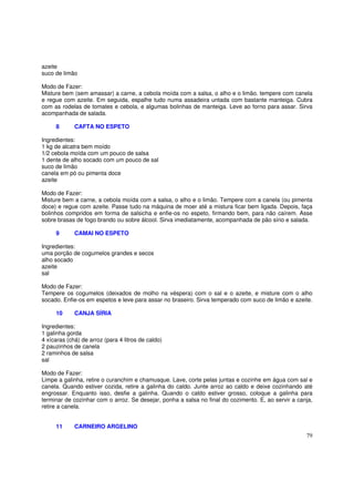 azeite
suco de limão

Modo de Fazer:
Misture bem (sem amassar) a carne, a cebola moída com a salsa, o alho e o limão. tempere com canela
e regue com azeite. Em seguida, espalhe tudo numa assadeira untada com bastante manteiga. Cubra
com as rodelas de tomates e cebola, e algumas bolinhas de manteiga. Leve ao forno para assar. Sirva
acompanhada de salada.

     8       CAFTA NO ESPETO

Ingredientes:
1 kg de alcatra bem moído
1/2 cebola moída com um pouco de salsa
1 dente de alho socado com um pouco de sal
suco de limão
canela em pó ou pimenta doce
azeite

Modo de Fazer:
Misture bem a carne, a cebola moída com a salsa, o alho e o limão. Tempere com a canela (ou pimenta
doce) e regue com azeite. Passe tudo na máquina de moer até a mistura ficar bem ligada. Depois, faça
bolinhos compridos em forma de salsicha e enfie-os no espeto, firmando bem, para não caírem. Asse
sobre brasas de fogo brando ou sobre álcool. Sirva imediatamente, acompanhada de pão sírio e salada.

     9       CAMAI NO ESPETO

Ingredientes:
uma porção de cogumelos grandes e secos
alho socado
azeite
sal

Modo de Fazer:
Tempere os cogumelos (deixados de molho na véspera) com o sal e o azeite, e misture com o alho
socado. Enfie-os em espetos e leve para assar no braseiro. Sirva temperado com suco de limão e azeite.

     10      CANJA SÍRIA

Ingredientes:
1 galinha gorda
4 xícaras (chá) de arroz (para 4 litros de caldo)
2 pauzinhos de canela
2 raminhos de salsa
sal

Modo de Fazer:
Limpe a galinha, retire o curanchim e chamusque. Lave, corte pelas juntas e cozinhe em água com sal e
canela. Quando estiver cozida, retire a galinha do caldo. Junte arroz ao caldo e deixe cozinhando até
engrossar. Enquanto isso, desfie a galinha. Quando o caldo estiver grosso, coloque a galinha para
terminar de cozinhar com o arroz. Se desejar, ponha a salsa no final do cozimento. E, ao servir a canja,
retire a canela.


     11      CARNEIRO ARGELINO
                                                                                                     79
 