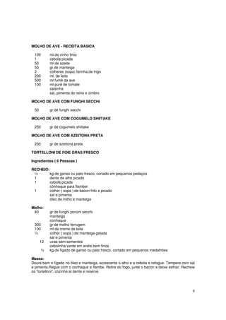 MOLHO DE AVE - RECEITA BÁSICA

 100       ml.de vinho tinto
 1         cebola picada
 50        ml de azeite
 50        gr de manteiga
 2         colheres (sopa) farinha de trigo
 200       ml. de leite
 500       ml fumê da ave
 100       ml purê de tomate
           salsinha
           sal, pimenta do reino e zimbro

MOLHO DE AVE COM FUNGHI SECCHI

 50        gr de funghi secchi

MOLHO DE AVE COM COGUMELO SHIITAKE

 250       gr de cogumelo shiitake

MOLHO DE AVE COM AZEITONA PRETA

 200       gr de azeitona preta

TORTELLONI DE FOIE GRAS FRESCO

Ingredientes ( 6 Pessoas )

RECHEIO:
 ½       kg de ganso ou pato fresco, cortado em pequenos pedaços
 1       dente de alho picado
 1       cebola picada
         conhaque para flambar
 1       colher ( sopa ) de bacon frito e picado
         sal e pimenta
         óleo de milho e manteiga

Molho:
 40        gr de funghi porcini secchi
           manteiga
           conhaque
 300       gr de molho ferrugem
 100       ml de creme de leite
 ½         colher ( sopa ) de manteiga gelada
           sal e pimenta
      12   uvas sem sementes
           cebolinha verde em anéis bem finos
      ½    kg de fígado de ganso ou pato fresco, cortado em pequenos medalhões

Massa:
Doure bem o fígado no óleo e manteiga, acrescente o alho e a cebola e refogue. Tempere com sal
e pimenta.Regue com o conhaque e flambe. Retire do fogo, junte o bacon e deixe esfriar. Recheie
os “tortelloni”, cozinhe al dente e reserve.




                                                                                             8
 