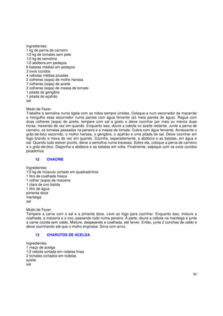Ingredientes:
1 kg de perna de carneiro
1/2 kg de tomates sem pele
1/2 kg de semolina
1/2 abóbora em pedaços
6 batatas médias em pedaços
3 ovos cozidos
4 cebolas médias picadas
2 colheres (sopa) de molho harissa
7 colheres (sopa) de azeite
2 colheres (sopa) de massa de tomate
1 pitada de gengibre
1 pitada de açafrão
sal

Modo de Fazer:
Trabalhe a semolina numa tigela com as mãos sempre úmidas. Coloque-a num escorredor de macarrão
e mergulhe esse escorredor numa panela com água fervente (só meia panela de água). Regue com
duas colheres (sopa) de azeite, tempere com sal a gosto e deixe cozinhar por mais ou menos duas
horas, mexendo de vez em quando. Enquanto isso, doure a cebola no azeite restante. Junte a perna de
carneiro, os tomates passados na peneira e a massa de tomate. Cubra com água fervente. Acrescente o
grão-de-bico escorrido, o molho harissa, o gengibre, o açafrão e uma pitada de sal. Deixe cozinhar em
fogo brando e mexa de vez em quando. Cozinhe, separadamente, a abóbora e as batatas, em água e
sal. Quando tudo estiver pronto, deixe a semolina numa travessa. Sobre ela, coloque a perna de carneiro
e o grão-de-bico. Disponha a abóbora e as batatas em volta. Finalmente, salpique com os ovos cozidos
picadinhos.

     12     CHACRIE

Ingredientes:
1/2 kg de músculo cortado em quadradinhos
1 litro de coalhada fresca
1 colher (sopa) de maizena
1 clara de ovo batida
1 litro de água
pimenta doce
manteiga
sal

Modo de Fazer:
Tempere a carne com o sal e a pimenta doce. Leve ao fogo para cozinhar. Enquanto isso, misture a
coalhada, a maizena e o ovo, passando tudo numa peneira. À parte, doure a cebola na manteiga e junte
a carne cozida sem caldo. Misture, despejando a coalhada, até ferver. Então, junte 2 conchas de caldo e
deixe cozinhando até que o molho engrosse. Sirva com arroz.

     13     CHARUTOS DE ACELGA

Ingredientes:
1 maço de acelga
1/2 cebola cortada em rodelas finas
2 tomates cortados em rodelas
azeite
sal

                                                                                                    80
 