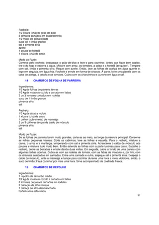 Recheio:
1/2 xícara (chá) de grão-de-bico
5 tomates cortados em quadradinhos
1/2 maço de salsa picada
suco de 1 limão grande
sal e pimenta síria
azeite
1 pouco de hortelã
1 xícara (chá) de arroz

Modo de Fazer:
Comece pelo recheio: descasque o grão-de-bico e leve-o para cozinhar. Antes que fique bem cozido,
tire-o do fogo e escorra a água. Misture com arroz, os tomates, a salsa e a hortelã (se quiser). Tempere
com sal, limão e pimenta síria. Regue com azeite. Então, lave as folhas de acelga em água quente e,
logo em seguida, em água fria. Recheie e enrole em forma de charuto. À parte, forre uma panela com os
talos de acelga, a cebola e os tomates. Cubra com os charutinhos e cozinhe em água e sal.

     14     CHARUTOS DE FOLHA DE PARREIRA

Ingredientes:
1/2 kg de folhas de parreira tenras
1/2 kg de músculo cozido e cortado em fatias
2 ou 3 tomates cortados em rodelas
suco de 1 limão grande
pimenta síria
sal

Recheio:
1/2 kg de alcatra moído
1 xícara (chá) de arroz
1 colher (sobremesa) de manteiga
2 ou 3 colheres (sopa) de caldo de músculo
pimenta síria
sal

Modo de Fazer:
Se as folhas de parreira forem muito grandes, corte-as ao meio, ao longo da nervura principal. Conserve
as folhas pequenas inteiras. Corte os cabinhos, lave as folhas e escalde. Para o recheio, misture a
carne, o arroz e a manteiga, temperando com sal e pimenta síria. Acrescente o caldo de músculo aos
poucos e misture tudo muito bem. Então estenda as folhas com a parte lustrosa para baixo. Espalhe o
recheio, dobre as beiradas e enrole dando duas voltas. Em seguida, cubra o fundo de uma panela com
algumas folhas abertas. Cubra-as com as rodelas de tomate, com as fatias de músculo e, por fim, com
os charutos colocados em camadas. Entre uma camada e outra, salpique sal e pimenta síria. Despeje o
caldo do músculo, junte a manteiga e tampe para cozinhar durante uma hora e meia. Adicione, então, o
suco de limão; Faça cozinhar por mais uma hora. Sirva acompanhado de coalhada fresca.

     15     CHARUTOS DE REPOLHO

Ingredientes:
1 repolho de tamanho médio
1/2 kg de músculo cozido e cortado em fatias
2 tomates pequenos cortados em rodelas
2 cabeças de alho inteiras
1 cabeça de alho desmanchada
hortelã seca esfarelada
                                                                                                     81
 