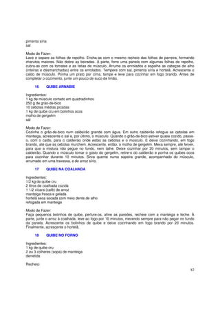 pimenta síria
sal

Modo de Fazer:
Lave e separe as folhas de repolho. Encha-as com o mesmo recheio das folhas de parreira, formando
charutos maiores. Não dobre as beiradas. À parte, forre uma panela com algumas folhas de repolho,
cubra-as com os tomates e as fatias de músculo. Arrume os enrolados e espalhe as cabeças de alho
(inteiras e desmanchadas) entre os enrolados. Tempere com sal, pimenta síria e hortelã. Acrescente o
caldo de músculo. Ponha um prato por cima, tampe e leve para cozinhar em fogo brando. Antes de
completar o cozimento, junte um pouco de suco de limão.

     16     QUIBE ARNABIE

Ingredientes:
1 kg de músculo cortado em quadradinhos
250 g de grão-de-bico
10 cebolas médias picadas
1 kg de quibe cru em bolinhos ocos
molho de gergelim
sal

Modo de Fazer:
Cozinhe o grão-de-bico num caldeirão grande com água. Em outro caldeirão refogue as cebolas em
manteiga, acrescente o sal e, por último, o músculo. Quando o grão-de-bico estiver quase cozido, passe-
o, com o caldo, para o caldeirão onde estão as cebolas e o músculo. E deixe cozinhando, em fogo
brando, até que as cebolas murchem. Acrescente, então, o molho de gergelim. Mexa sempre, até ferver,
para que a mistura não pegue no fundo, nem talhe. Deixe cozinhar por 20 minutos, sem tampar o
caldeirão. Quando o músculo tomar o gosto do gergelim, retire-o do caldeirão e ponha os quibes ocos
para cozinhar durante 10 minutos. Sirva quente numa sopeira grande, acompanhado do músculo,
arrumado em uma travessa, e de arroz sírio.

     17     QUIBE NA COALHADA

Ingredientes:
1/2 kg de quibe cru
2 litros de coalhada cozida
1 1/2 xícara (café) de arroz
manteiga fresca e gelada
hortelã seca socada com meio dente de alho
refogada em manteiga

Modo de Fazer:
Faça pequenos bolinhos de quibe, perfure-os, afine as paredes, recheie com a manteiga e feche. À
parte, junte o arroz à coalhada, leve ao fogo por 10 minutos, mexendo sempre para não pegar no fundo
da panela. Acrescente os bolinhos de quibe e deixe cozinhando em fogo brando por 20 minutos.
Finalmente, acrescente o hortelã.

     18     QUIBE NO FORNO

Ingredientes:
1 kg de quibe cru
2 ou 3 colheres (sopa) de manteiga
derretida

Recheio:
                                                                                                    82
 