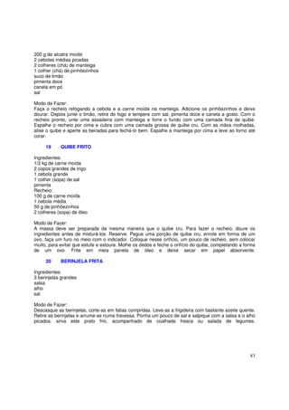 200 g de alcatra moído
2 cebolas médias picadas
2 colheres (chá) de manteiga
1 colher (chá) de pinhõezinhos
suco de limão
pimenta doce
canela em pó
sal

Modo de Fazer:
Faça o recheio refogando a cebola e a carne moída na manteiga. Adicione os pinhõezinhos e deixe
dourar. Depois junte o limão, retire do fogo e tempere com sal, pimenta doce e canela a gosto. Com o
recheio pronto, unte uma assadeira com manteiga e forre o fundo com uma camada fina de quibe.
Espalhe o recheio por cima e cubra com uma camada grossa de quibe cru. Com as mãos molhadas,
alise o quibe e aperte as beiradas para fechá-lo bem. Espalhe a manteiga por cima e leve ao forno até
corar.

     19     QUIBE FRITO

Ingredientes:
1/2 kg de carne moída
2 copos grandes de trigo
1 cebola grande
1 colher (sopa) de sal
pimenta
Recheio:
100 g de carne moída
1 cebola média
50 g de pinhõezinhos
2 colheres (sopa) de óleo

Modo de Fazer:
A massa deve ser preparada da mesma maneira que o quibe cru. Para fazer o recheio, doure os
ingredientes antes de misturá-los. Reserve. Pegue uma porção de quibe cru, enrole em forma de um
ovo, faça um furo no meio com o indicador. Coloque nesse orifício, um pouco de recheio, sem colocar
muito, para evitar que estufe e estoure. Molhe os dedos e feche o orifício do quibe, completando a forma
de um ovo. Frite em meia panela de óleo e deixe secar em papel absorvente.

     20     BERINJELA FRITA

Ingredientes:
3 berinjelas grandes
salsa
alho
sal

Modo de Fazer:
Descasque as berinjelas, corte-as em fatias compridas. Leve-as a frigideira com bastante azeite quente.
Retire as berinjelas e arrume-as numa travessa. Ponha um pouco de sal e salpique com a salsa e o alho
picados. sirva este prato frio, acompanhado de coalhada fresca ou salada de legumes.




                                                                                                     83
 