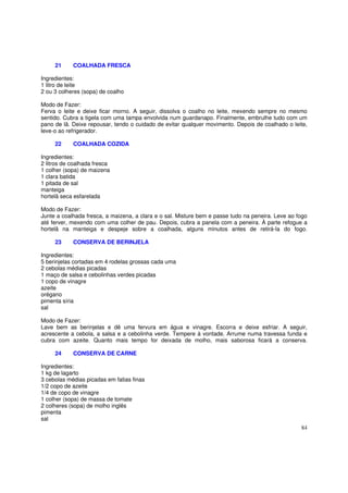 21     COALHADA FRESCA

Ingredientes:
1 litro de leite
2 ou 3 colheres (sopa) de coalho

Modo de Fazer:
Ferva o leite e deixe ficar morno. A seguir, dissolva o coalho no leite, mexendo sempre no mesmo
sentido. Cubra a tigela com uma tampa envolvida num guardanapo. Finalmente, embrulhe tudo com um
pano de lã. Deixe repousar, tendo o cuidado de evitar qualquer movimento. Depois de coalhado o leite,
leve-o ao refrigerador.

     22     COALHADA COZIDA

Ingredientes:
2 litros de coalhada fresca
1 colher (sopa) de maizena
1 clara batida
1 pitada de sal
manteiga
hortelã seca esfarelada

Modo de Fazer:
Junte a coalhada fresca, a maizena, a clara e o sal. Misture bem e passe tudo na peneira. Leve ao fogo
até ferver, mexendo com uma colher de pau. Depois, cubra a panela com a peneira. À parte refogue a
hortelã na manteiga e despeje sobre a coalhada, alguns minutos antes de retirá-la do fogo.

     23     CONSERVA DE BERINJELA

Ingredientes:
5 berinjelas cortadas em 4 rodelas grossas cada uma
2 cebolas médias picadas
1 maço de salsa e cebolinhas verdes picadas
1 copo de vinagre
azeite
orégano
pimenta síria
sal

Modo de Fazer:
Lave bem as berinjelas e dê uma fervura em água e vinagre. Escorra e deixe esfriar. A seguir,
acrescente a cebola, a salsa e a cebolinha verde. Tempere à vontade. Arrume numa travessa funda e
cubra com azeite. Quanto mais tempo for deixada de molho, mais saborosa ficará a conserva.

     24     CONSERVA DE CARNE

Ingredientes:
1 kg de lagarto
3 cebolas médias picadas em fatias finas
1/2 copo de azeite
1/4 de copo de vinagre
1 colher (sopa) de massa de tomate
2 colheres (sopa) de molho inglês
pimenta
sal
                                                                                                   84
 
