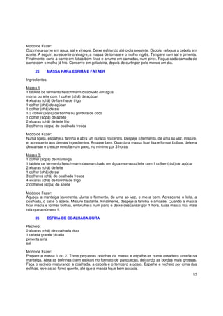 Modo de Fazer:
Cozinhe a carne em água, sal e vinagre. Deixe esfriando até o dia seguinte. Depois, refogue a cebola em
azeite. A seguir, acrescente o vinagre, a massa de tomate e o molho inglês. Tempere com sal e pimenta.
Finalmente, corte a carne em fatias bem finas e arrume em camadas, num pirex. Regue cada camada de
carne com o molho já frio. Conserve em geladeira, depois de curtir por pelo menos um dia.

     25     MASSA PARA ESFIHA E FATAER

Ingredientes:

Massa 1
1 tablete de fermento fleischmann dissolvido em água
morna ou leite com 1 colher (chá) de açúcar
4 xícaras (chá) de farinha de trigo
1 colher (chá) de açúcar
1 colher (chá) de sal
1/2 colher (sopa) de banha ou gordura de coco
1 colher (sopa) de azeite
2 xícaras (chá) de leite frio
3 colheres (sopa) de coalhada fresca

Modo de Fazer:
Numa tigela, espalhe a farinha e abra um buraco no centro. Despeje o fermento, de uma só vez, misture,
e, acrescente aos demais ingredientes. Amasse bem. Quando a massa ficar lisa e formar bolhas, deixe-a
descansar e crescer envolta num pano, no mínimo por 3 horas.

Massa 2:
1 colher (sopa) de manteiga
1 tablete de fermento fleischmann desmanchado em água morna ou leite com 1 colher (chá) de açúcar
2 xícaras (chá) de leite
1 colher (chá) de sal
3 colheres (chá) de coalhada fresca
4 xícaras (chá) de farinha de trigo
2 colheres (sopa) de azeite

Modo de Fazer:
Aqueça a manteiga levemente. Junte o fermento, de uma só vez, e mexa bem. Acrescente o leite, a
coalhada, o sal e o azeite. Misture bastante. Finalmente, despeje a farinha e amasse. Quando a massa
ficar macia e formar bolhas, embrulhe-a num pano e deixe descansar por 1 hora. Essa massa fica mais
rala que a número 1.

     26     ESFIHA DE COALHADA DURA

Recheio:
2 xícaras (chá) de coalhada dura
1 cebola grande picada
pimenta síria
sal

Modo de Fazer:
Prepare a massa 1 ou 2. Tome pequenas bolinhas da massa e espalhe-as numa assadeira untada na
manteiga. Abra as bolinhas (sem esticar) no formato de panquecas, deixando as bordas mais grossas.
Faça o recheio misturando a coalhada, a cebola e o tempero a gosto. Espalhe e recheio por cima das
esfihas, leve-as ao forno quente, até que a massa fique bem assada.
                                                                                                    85
 