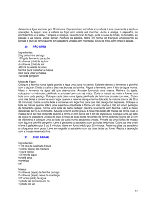 deixando a água escorrer por 10 minutos. Esprema bem as folhas e a cebola. Lave novamente e repita a
operação. A seguir, leve a cebola ao fogo com azeite até murchar. Junte a acelga, o espinafre, os
pinhõezinhos e a salsa. Tempere e refogue. Quando tirar do fogo, junte o suco de limão, os tomates, as
passas e as nozes. Deixe esfriar. Recheie os pastéis, feche em forma de triângulo umedecendo as
bordas e leve ao forno quente em assadeira untada com manteiga. Sirva-os frios, com limão e salada.

     30      PÃO SÍRIO

Ingredientes:
2 kg de farinha de trigo
120 g de fermento para pão
4 colheres (chá) de açúcar
4 colheres (chá) de sal
400 ml de azeite de oliva
farinha para trabalhar a massa
óleo para untar a massa
100 g de gergelim

Modo de Fazer:
Coloque a farinha numa tigela grande e faça uma cova no centro. Esfarele dentro o fermento e polvilhe
com o açúcar. Divida o sal e o óleo nas bordas da farinha. Regue o fermento com 1 litro de água morna.
Mexa o fermento na água até que desmanche. Amasse formando uma massa. Retire-a da tigela,
coloque-a no mármore polvilhado e amasse bem com as mãos. Corte a massa ao meio e forme uma
bola com cada pedaço. Coloque cada bola numa tigela polvilhada de farinha e pincele com óleo. Cubra
uma das bolas e conserve-a em lugar quente e reserve até que tenha dobrado de volume (cerca de 25 a
30 minutos). Cubra a outra bola e conserve em lugar frio para que não cresça tão depressa. Coloque a
bola de massa quente sobre uma superfície polvilhada e forme um rolo. Divida o rolo em cinco pedaços
de tamanhos iguais. Forme uma bola de cada pedaço; polvilhe levemente com farinha, cubra e deixe
descansar por 6 ou 8 minutos. Aqueça o forno a 250 graus. Enrole três bolas de massa de forma oval: a
massa deve ser tão comprida quanto a forma e com cerca de 1 cm de espessura. Coloque uma ao lado
da outra na assadeira untada de óleo. Enrole as duas bolas restantes de forma redonda (cerca de 24 cm
de diâmetro) e coloque uma ao lado da outra numa assadeira untada. Pincele as cinco bolas de massa
com água e polvilhe gergelim. Leve à geladeira a assadeira com as bolas redondas. Cubra as três ovais
e leve à geladeira por 6 ou 8 minutos. Asse em forno médio por 25 minutos. Retire os pães da assadeira
e coloque-os num prato. Leve em seguida a assadeira com as duas bolas ao forno. Repita a operação
com a massa reservada fria.

     31      CHIC BARAK

Ingredientes:
1 1/2 litro de coalhada fresca
1 colher (sopa) de maizena
1 clara batida
1/2 litro de água
hortelã seca
manteiga
sal

Massa:
5 colheres (sopa) de farinha de trigo
2 colheres (sopa) rasas de manteiga
1/2 xícara (chá) de água
1 pitada de fermento em pó
1 pitada de sal

                                                                                                   87
 