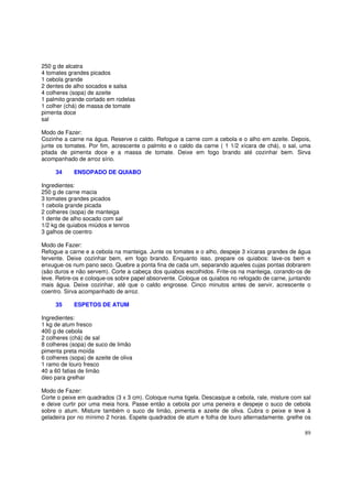 250 g de alcatra
4 tomates grandes picados
1 cebola grande
2 dentes de alho socados e salsa
4 colheres (sopa) de azeite
1 palmito grande cortado em rodelas
1 colher (chá) de massa de tomate
pimenta doce
sal

Modo de Fazer:
Cozinhe a carne na água. Reserve o caldo. Refogue a carne com a cebola e o alho em azeite. Depois,
junte os tomates. Por fim, acrescente o palmito e o caldo da carne ( 1 1/2 xícara de chá), o sal, uma
pitada de pimenta doce e a massa de tomate. Deixe em fogo brando até cozinhar bem. Sirva
acompanhado de arroz sírio.

     34     ENSOPADO DE QUIABO

Ingredientes:
250 g de carne macia
3 tomates grandes picados
1 cebola grande picada
2 colheres (sopa) de manteiga
1 dente de alho socado com sal
1/2 kg de quiabos miúdos e tenros
3 galhos de coentro

Modo de Fazer:
Refogue a carne e a cebola na manteiga. Junte os tomates e o alho, despeje 3 xícaras grandes de água
fervente. Deixe cozinhar bem, em fogo brando. Enquanto isso, prepare os quiabos: lave-os bem e
enxugue-os num pano seco. Quebre a ponta fina de cada um, separando aqueles cujas pontas dobrarem
(são duros e não servem). Corte a cabeça dos quiabos escolhidos. Frite-os na manteiga, corando-os de
leve. Retire-os e coloque-os sobre papel absorvente. Coloque os quiabos no refogado de carne, juntando
mais água. Deixe cozinhar, até que o caldo engrosse. Cinco minutos antes de servir, acrescente o
coentro. Sirva acompanhado de arroz.

     35     ESPETOS DE ATUM

Ingredientes:
1 kg de atum fresco
400 g de cebola
2 colheres (chá) de sal
8 colheres (sopa) de suco de limão
pimenta preta moída
6 colheres (sopa) de azeite de oliva
1 ramo de louro fresco
40 a 60 fatias de limão
óleo para grelhar

Modo de Fazer:
Corte o peixe em quadrados (3 x 3 cm). Coloque numa tigela. Descasque a cebola, rale, misture com sal
e deixe curtir por uma meia hora. Passe então a cebola por uma peneira e despeje o suco de cebola
sobre o atum. Misture também o suco de limão, pimenta e azeite de oliva. Cubra o peixe e leve à
geladeira por no mínimo 2 horas. Espete quadrados de atum e folha de louro alternadamente. grelhe os

                                                                                                   89
 
