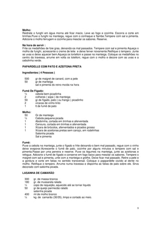Molho:
Reidrate o funghi em água morna até ficar macio. Leve ao fogo e cozinhe. Escorra e corte em
tirinhas.Puxe o funghi na manteiga, regue com o conhaque e flambe.Tempere com sal e pimenta.
Adicione o molho ferrugem e cozinhe para mesclar os sabores. Reserve.

Na hora de servir :
Frite os medalhões de foie gras, deixando-os mal passados. Tempere com sal e pimenta Aqueça o
molho de funghi, acrescente o creme de leite e deixe ferver novamente.Retifique o tempero. Junte
as uvas e deixe aquecer bem.Aqueça os tortelloni e passe na manteiga. Coloque os medalhões no
centro da travessa, arrume em volta os totelloni, regue com o molho e decore com as uvas e a
cebolinha verde.

PAPARDELLE COM PATO E AZEITONA PRETA

Ingredientes ( 4 Pessoas )

 500      gr de maigret de canard, com a pele
 50       gr de manteiga
          sal e pimenta do reino moída na hora

Fumê De Fígado:
 ½       cebola bem picadinha
 2       colheres ( sopa ) de manteiga
 50      gr de fígado, pato ( ou frango ) picadinho
 2       xícaras de vinho tinto
 1       lt de fumê de pato

Molho:
 50       Gr de manteiga
 ½        Cebola pequena picada
 1        Abobrinha, cortada em tirinhas e aferventada
 1        Cenoura, cortada em tirinhas e aferventada
 1        Xícara de brócolos, aferventados e picados grosso
 1        Xícara de azeitonas pretas sem caroço, em rodelinhas
          Salsinha picada
          Sal e pimenta

Fumê:
Puxe a cebola na manteiga, junte o fígado e frite deixando-o bem mal passado, regue com o vinho
deixe evaporar.Acrescente o fumê de pato, cozinhe por alguns minutos e tempere com sal e
pimenta.Passe por uma peneira e reserve. Puxe os legumes na manteiga, junte as azeitonas e
refogue. Adicione o fumê de fígado e conserve em fogo baixo para mesclar os sabores. Tempere o
maigret com sal e pimenta, unte com a manteiga e grelhe. Deixe ficar mal passado. Retire a pele e
a gordura e corte em fatias no sentido transversal. Coloque o pappardelle cozido al dente no
molho. Retifique o tempero. Arrume numa travessa e disponha as fatias de pato sobre ele. Sirva
decorado com salsinha picada.

LASANHA DE CAMARÃO

 300     gr. de massa branca
 180     gr. de mussarela ralada
 ½       copo de requeijão, aquecido até se tornar líquido
 50      gr de queijo parmezão ralado
         salsinha picada
 400     ml de molho branco
 ½       kg. de camarão (30/35), limpo e cortado ao meio.



                                                                                               9
 