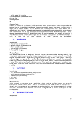1 colher (sopa) de manteiga
50 g de amêndoas cortadas em fatias
pimenta síria
óleo de girassol
sal

Modo de Fazer:
Cozinhe as batatas em água e sal durante 25 minutos. Retire, escorra e deixe esfriar. Limpe os filés de
peixe e moa-os. Amasse bem as batatas. Coloque numa tigela o peixe e a batata e misture bem. A
seguir junte as cebolas raladas e os ovos. Tempere com o sal e a pimenta síria a gosto. Polvilhe com a
salsa e mexa bem. Tampe a tigela e leve à geladeira, forme pequenas almôndegas e frite numa frigideira
com bastante óleo. Tire do fogo e coloque-as sobre papel absorvente. Mantenha aquecido. À parte,
deixe a uva-passa de molho em água quente. Leve ao fogo uma panela com água e sal. Cozinhe o
arroz. Retire e escorra. Junte 1 colher (sopa) rasa de manteiga, a uva-passa e as amêndoas. Coloque o
arroz    no     meio    de    um     prato    redondo.   Ao     redor,   distribua  as    almôndegas.

     42     MUDÁRDARA

Ingredientes:
2 xícaras rasas (chá) de lentilha
2 cebolas grandes cortadas ao longo
1 xícara (chá) de azeite
2 xícaras rasas (chá) de arroz
7 xícaras (chá) de água

Modo de Fazer:
Lave a lentilha e coloque na água para cozinhar. Frite as cebolas no azeite, em fogo brando, e vá
mexendo até ficarem quase douradas. A seguir, despeje todo o azeite e metade da cebola na panela de
lentilha. Tempere com sal e deixe tudo cozinhando. Enquanto isso, escolha e lave o arroz. Deixe-o de
molho, em água bem quente. Coe a lentilha. Quando estiver cozida, junte o arroz e 5 xícaras de caldo
coado (2 1/2 xícaras de água fervente para cada xícara de arroz). Misture o arroz com a lentilha e prove
o caldo. Deixe cozinhar em fogo brando, sem mexer. Antes que toda a água seque, o arroz deve estar
cozido (solto, fofo e mais úmido que o arroz sírio). Sirva morno, espalhando metade da cebola frita sobre
a lentilha.

     43     MUFARQUE

Ingredientes:
3 ou 4 abobrinhas raspadas e cortadas em quadrados
1 cebola grande cortada em quadradinhos
2 colheres (sopa) de manteiga
2 ou 3 ovos
pimenta síria

Modo de Fazer:
Doure a cebola na manteiga. Junte a abobrinha e deixe cozinhar em fogo brando, com a panela
tampada. De vez em quando, mexa a mistura. Quando estiver bem cozida, quebre os ovos por cima e
tempere com a pimenta síria. Tampe a panela por alguns minutos e volte a mexer para que os ovos se
misturem à abobrinha. Deixe completar o cozimento em fogo brando. A mesma receita pode ser feita
com berinjelas.

     44     MUFARQUE COM CARNE

Ingredientes:

                                                                                                      92
 