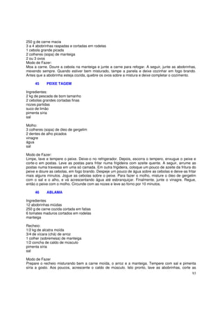 250 g de carne macia
3 a 4 abobrinhas raspadas e cortadas em rodelas
1 cebola grande picada
2 colheres (sopa) de manteiga
2 ou 3 ovos
Modo de Fazer:
Moa a carne. Doure a cebola na manteiga e junte a carne para refogar. A seguir, junte as abobrinhas,
mexendo sempre. Quando estiver bem misturado, tampe a panela e deixe cozinhar em fogo brando.
Antes que a abobrinha esteja cozida, quebre os ovos sobre a mistura e deixe completar o cozimento.

     45     PEIXE TAGEM

Ingredientes:
2 kg de pescada de bom tamanho
2 cebolas grandes cortadas finas
nozes partidas
suco de limão
pimenta síria
sal

Molho:
3 colheres (sopa) de óleo de gergelim
2 dentes de alho picados
vinagre
água
sal

Modo de Fazer:
Limpe, lave e tempere o peixe. Deixe-o no refrigerador. Depois, escorra o tempero, enxugue o peixe e
corte-o em postas. Leve as postas para fritar numa frigideira com azeite quente. A seguir, arrume as
postas numa travessa em uma só camada. Em outra frigideira, coloque um pouco de azeite da fritura do
peixe e doure as cebolas, em fogo brando. Despeje um pouco de água sobre as cebolas e deixe-as fritar
mais alguns minutos. Jogue as cebolas sobre o peixe. Para fazer o molho, misture o óleo de gergelim
com o sal e o alho, e vá acrescentando água até esbranquiçar. Finalmente, junte o vinagre. Regue,
então o peixe com o molho. Circunde com as nozes e leve ao forno por 10 minutos.

     46     ABLAMA

Ingredientes
12 abobrinhas miúdas
250 g de carne cozida cortada em fatias
6 tomates maduros cortados em rodelas
manteiga

Recheio:
1/2 kg de alcatra moída
3/4 de xícara (chá) de arroz
1 colher (sobremesa) de manteiga
1/2 concha de caldo de músculo
pimenta síria
sal

Modo de Fazer
Prepare o recheio misturando bem a carne moída, o arroz e a manteiga. Tempere com sal e pimenta
síria a gosto. Aos poucos, acrescente o caldo de músculo. Isto pronto, lave as abobrinhas, corte as
                                                                                                  93
 