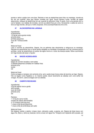 pontas e retire a polpa com uma faca. Recheie e leve as abobrinhas para fritar na manteiga, virando-as
de vez em quando, para que fiquem coradas por igual. Numa peneira funda, forrada de papel
absorvente, coloque as abobrinhas em pé, quando já estiverem fritas. À parte, forre uma panela com a
carne fatiada e as rodelas de tomates, arrume as abobrinhas por cima. Acrescente o calda de carne e
leve ao fogo brando, até que o molho engrosse. Sirva acompanhado de arroz sírio.

     47     ALCACHOFRAS NA LARANJA

Ingredientes
6 alcachofras
1/2 kg de carne gorda moída
pimenta doce
pinhões pequenos
suco de 1 laranja azeda
sal

Modo de Fazer
Lave e cozinhe as alcachofras. Depois, tire os pelinhos das alcachofras e refogue-as na manteiga.
Recheie as alcachofras com a carne gorda refogada na manteiga e temperada com sal, pimenta doce e
pinhões. Junte às alcachofras um pouco de água morna e o suco da laranja azeda. Deixe cozinhando
em fogo brando até secar o líquido.

     48     BAGOS ACEBOLADOS

Ingredientes
bagos de carneiro lavados e sem peles
2 cebolas pequenas cortadas em rodelas finas
pimenta síria
azeite
sal

Modo de Fazer
Corte os bagos e tempere com pimenta síria, sal e azeite duas horas antes de levá-los ao fogo. Depois,
frite os bagos numa frigideira e, no mesmo azeite, doure levemente as cebolas com uma colher de
vinagre. Ao servir, cubra os bagos com as cebolas.

     49     CABRITO RECHEADO

Ingredientes
5 kg de cabrito novo e gordo
alho socado
suco de limão
pimenta síria
sal

Recheio:
1 1/2 kg de carne moída
miúdos de cabrito aferventados
2 1/2 xícaras (chá) de arroz
1 xícara (chá) de pinhõezinhos
1 xícara (chá) de amêndoas sem pele

Modo de Fazer
Na véspera, esfole o cabrito. Limpe-o bem, retirando a pele, a gosma, etc. Depois de limpo lave-o em
água fria. Abra-o, retire as vísceras e torne a lavar em água fria. Tempere com bastante alho socado, sal
                                                                                                      94
 