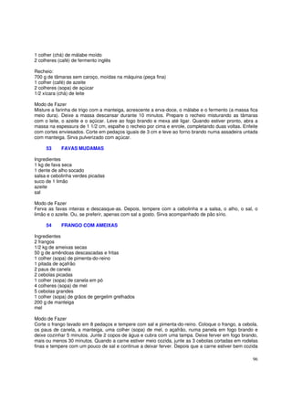 1 colher (chá) de málabe moído
2 colheres (café) de fermento inglês

Recheio:
700 g de tâmaras sem caroço, moídas na máquina (peça fina)
1 colher (café) de azeite
2 colheres (sopa) de açúcar
1/2 xícara (chá) de leite

Modo de Fazer
Misture a farinha de trigo com a manteiga, acrescente a erva-doce, o málabe e o fermento (a massa fica
meio dura). Deixe a massa descansar durante 10 minutos. Prepare o recheio misturando as tâmaras
com o leite, o azeite e o açúcar. Leve ao fogo brando e mexa até ligar. Quando estiver pronto, abra a
massa na espessura de 1 1/2 cm, espalhe o recheio por cima e enrole, completando duas voltas. Enfeite
com cortes enviesados. Corte em pedaços iguais de 3 cm e leve ao forno brando numa assadeira untada
com manteiga. Sirva pulverizado com açúcar.

     53     FAVAS MUDAMAS

Ingredientes
1 kg de fava seca
1 dente de alho socado
salsa e cebolinha verdes picadas
suco de 1 limão
azeite
sal

Modo de Fazer
Ferva as favas inteiras e descasque-as. Depois, tempere com a cebolinha e a salsa, o alho, o sal, o
limão e o azeite. Ou, se preferir, apenas com sal a gosto. Sirva acompanhado de pão sírio.

     54     FRANGO COM AMEIXAS

Ingredientes
2 frangos
1/2 kg de ameixas secas
50 g de amêndoas descascadas e fritas
1 colher (sopa) de pimenta-do-reino
1 pitada de açafrão
2 paus de canela
2 cebolas picadas
1 colher (sopa) de canela em pó
4 colheres (sopa) de mel
5 cebolas grandes
1 colher (sopa) de grãos de gergelim grelhados
200 g de manteiga
mel

Modo de Fazer
Corte o frango lavado em 8 pedaços e tempere com sal e pimenta-do-reino. Coloque o frango, a cebola,
os paus de canela, a manteiga, uma colher (sopa) de mel, o açafrão, numa panela em fogo brando e
deixe cozinhar 5 minutos. Junte 2 copos de água e cubra com uma tampa. Deixe ferver em fogo brando,
mais ou menos 30 minutos. Quando a carne estiver meio cozida, junte as 3 cebolas cortadas em rodelas
finas e tempere com um pouco de sal e continue a deixar ferver. Depois que a carne estiver bem cozida

                                                                                                   96
 