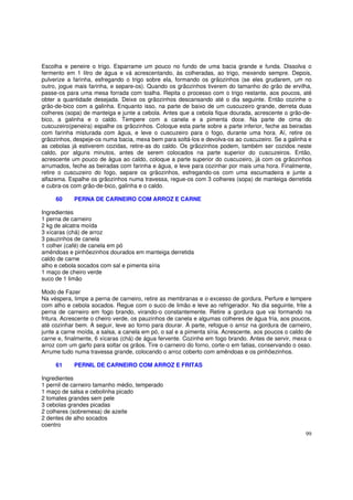 Escolha e peneire o trigo. Esparrame um pouco no fundo de uma bacia grande e funda. Dissolva o
fermento em 1 litro de água e vá acrescentando, às colheradas, ao trigo, mexendo sempre. Depois,
pulverize a farinha, esfregando o trigo sobre ela, formando os grãozinhos (se eles grudarem, um no
outro, jogue mais farinha, e separe-os). Quando os grãozinhos tiverem do tamanho do grão de ervilha,
passe-os para uma mesa forrada com toalha. Repita o processo com o trigo restante, aos poucos, até
obter a quantidade desejada. Deixe os grãozinhos descansando até o dia seguinte. Então cozinhe o
grão-de-bico com a galinha. Enquanto isso, na parte de baixo de um cuscuzeiro grande, derreta duas
colheres (sopa) de manteiga e junte a cebola. Antes que a cebola fique dourada, acrescente o grão-de-
bico, a galinha e o caldo. Tempere com a canela e a pimenta doce. Na parte de cima do
cuscuzeiro(peneira) espalhe os grãozinhos. Coloque esta parte sobre a parte inferior, feche as beiradas
com farinha misturada com água, e leve o cuscuzeiro para o fogo, durante uma hora. Aí, retire os
grãozinhos, despeje-os numa bacia, mexa bem para soltá-los e devolva-os ao cuscuzeiro. Se a galinha e
as cebolas já estiverem cozidas, retire-as do caldo. Os grãozinhos podem, também ser cozidos neste
caldo, por alguns minutos, antes de serem colocados na parte superior do cuscuzeiros. Então,
acrescente um pouco de água ao caldo, coloque a parte superior do cuscuzeiro, já com os grãozinhos
arrumados, feche as beiradas com farinha e água, e leve para cozinhar por mais uma hora. Finalmente,
retire o cuscuzeiro do fogo, separe os grãozinhos, esfregando-os com uma escumadeira e junte a
alfazema. Espalhe os grãozinhos numa travessa, regue-os com 3 colheres (sopa) de manteiga derretida
e cubra-os com grão-de-bico, galinha e o caldo.

     60     PERNA DE CARNEIRO COM ARROZ E CARNE

Ingredientes
1 perna de carneiro
2 kg de alcatra moída
3 xícaras (chá) de arroz
3 pauzinhos de canela
1 colher (café) de canela em pó
amêndoas e pinhõezinhos dourados em manteiga derretida
caldo de carne
alho e cebola socados com sal e pimenta síria
1 maço de cheiro verde
suco de 1 limão

Modo de Fazer
Na véspera, limpe a perna de carneiro, retire as membranas e o excesso de gordura. Perfure e tempere
com alho e cebola socados. Regue com o suco de limão e leve ao refrigerador. No dia seguinte, frite a
perna de carneiro em fogo brando, virando-o constantemente. Retire a gordura que vai formando na
fritura. Acrescente o cheiro verde, os pauzinhos de canela e algumas colheres de água fria, aos poucos,
até cozinhar bem. A seguir, leve ao forno para dourar. À parte, refogue o arroz na gordura de carneiro,
junte a carne moída, a salsa, a canela em pó, o sal e a pimenta síria. Acrescente, aos poucos o caldo de
carne e, finalmente, 6 xícaras (chá) de água fervente. Cozinhe em fogo brando. Antes de servir, mexa o
arroz com um garfo para soltar os grãos. Tire o carneiro do forno, corte-o em fatias, conservando o osso.
Arrume tudo numa travessa grande, colocando o arroz coberto com amêndoas e os pinhõezinhos.

     61     PERNIL DE CARNEIRO COM ARROZ E FRITAS

Ingredientes
1 pernil de carneiro tamanho médio, temperado
1 maço de salsa e cebolinha picado
2 tomates grandes sem pele
3 cebolas grandes picadas
2 colheres (sobremesa) de azeite
2 dentes de alho socados
coentro
                                                                                                      99
 